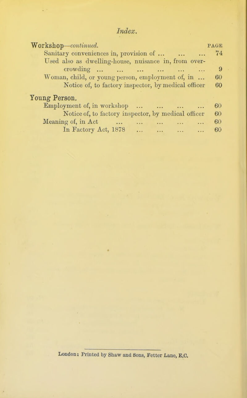 W orkshop—continued. Sanitary conveniences in, provision of ... Used also as dwelling-house, nuisance in, from over- crowding ... Woman, child, or young person, employment of, in ... Notice of, to factory inspector, by medical officer Youngf Person. Employment of, in workshop Notice of, to factory inspector, by medical officer Meaning of, in Act In Factory Act, 1878 PAGE 74 9 60 60 60 60 60 60 Loudon: Printed by Shaw and Sons, Fetter Lane, E.C.