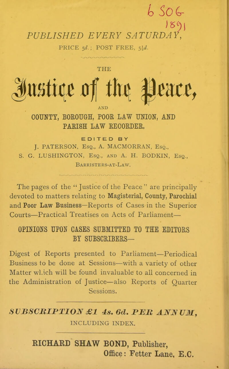 io SoG- PUBLISHED EVERY SATURDAY, PRICE sd.; POST FREE, siJ. THE flf AND COUNTY, BOKOUGH, BOOK LAW UNION, AND PAEISH LAW EEOOKDER, EDITED BY J. PATERSON, Esq., A. MACMORRAN, Esq., S. G. LUSHINGTON, Esq., and A. H. BODKIN, Esq., Barristers-at-Law. The pages of the “ Justice of the Peace” are principally devoted to matters relating to Magisterial, County, Parochial and Poor Law Business—Reports of Cases in the Superior Courts—Practical Treatises on Acts of Parliament— OPINIONS UPON CASES SUBMITTED TO THE EDITORS BY SUBSCRIBERS— Digest of Reports presented to Parliament—Periodical Business to be done at Sessions—with a variety of other Matter which will be found invaluable to all concerned in the Administration of Justice—also Reports of Quarter Sessions. SVBSCJUPTION £1 4s, 6d. PEll ANN U31, INCLUDING INDEX. RICHARD SHAW BOND, Publisher, Office: Fetter Lane, E.C,