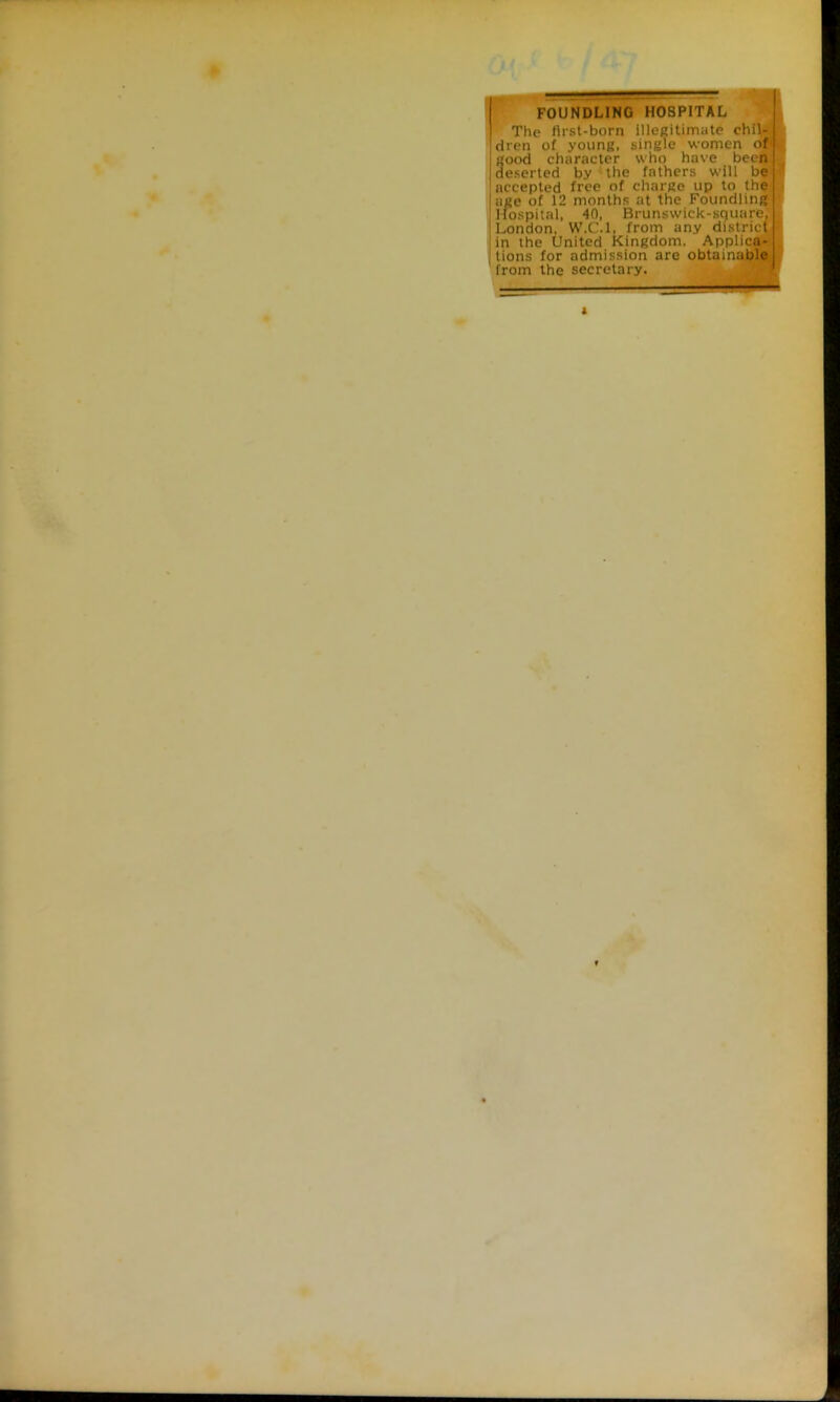 r FOUNDLING HOSPITAL The first-born illegitimate chil- dren of young, single women of good character who have beeft; deserted by ~ the fathers will be accepted free of charge up to the age of 12 months at the Foundling Itospital, 40, Brunswlck-square. London. W.C.l. from any district in the United Kingdom. Applica^ tions for admission are obtainaiple
