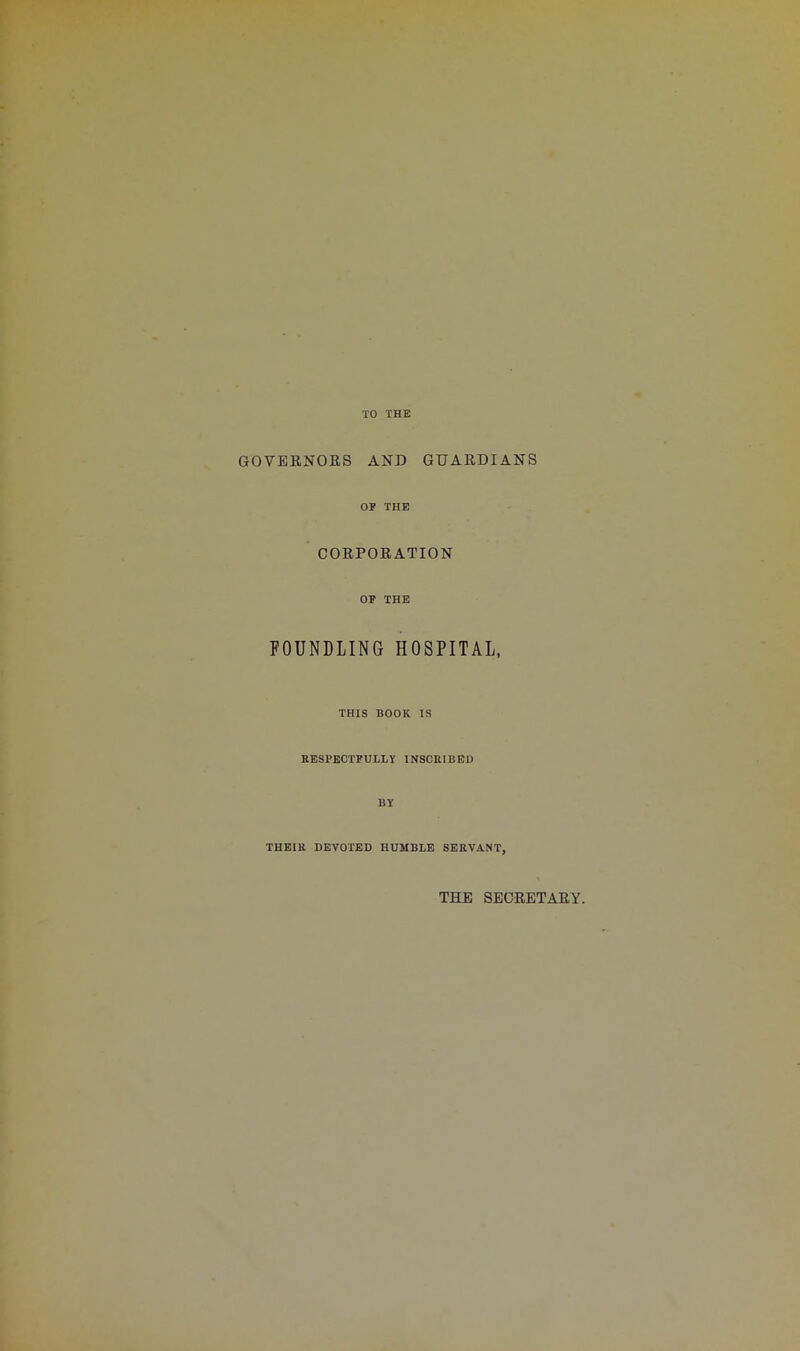 TO THE GOVERNORS AND GUARDIANS OF THE CORPORATION OF THE FOUNDLING HOSPITAL, THIS BOOK IS RESPECTFULLY INSCRIBED BY THEIR DEVOTED HUMBLE SERVANT, THE SECRETARY.