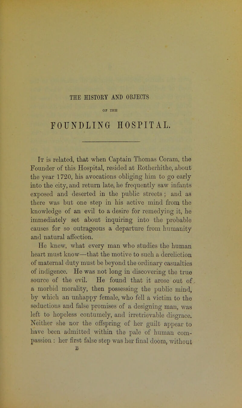 OF THE FOUNDLING HOSPITAL. It is related, that when Captain Thomas Coram, the Founder of this Hospital, resided at Eotherhithe, about the year 1720, his avocations obliging him to go early into the city, and return late, he frequently saw infants exposed and deserted in the public streets; and as there was but one step in his active mind from the knowledge of an evil to a desire for remedying it, he immediately set about inquiring into the probable causes for so outrageous a departure from humanity and natural affection. He knew, what every man who studies the human heart must know—that the motive to such a dereliction of maternal duty must be beyond the ordinary casualties of indigence. He was not long in discovering the true source of the evil. He found that it arose out of a morbid morality, then possessing the public mind, by which an unhappy female, who fell a victim to the seductions and false promises of a designing man, was left to hopeless contumely, and irretrievable disgrace. Neither she nor the offspring of her guilt appear to have been admitted within the pale of human com- passion : her first false step was her final doom, without