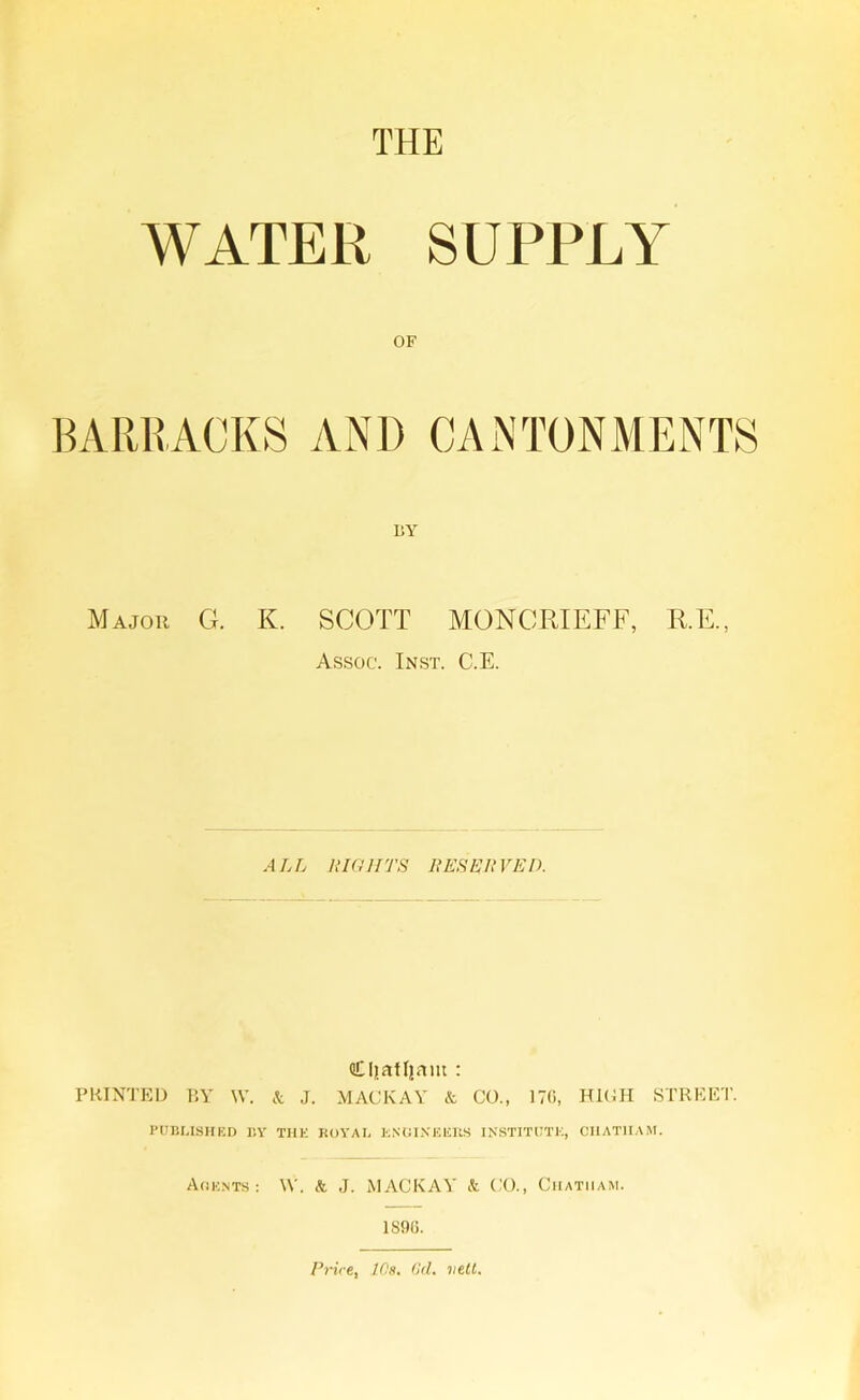 THE WATER SUPPLY OF BARRACKS AND CANTONMENTS BY Major G. K. SCOTT MONCRIEFF, R.E., Assoc. Inst. C.E. ALL LIGHTS RESET VED. Cljafljam : PRINTED BY W. & J. MACKAY k CO., 170, HIGH STREET. PUBLISHED BY THE BOY A I, ENGINEERS INSTITUTE, CHATHAM. Agents: \Y. & J. MACKAY k CO., Chatham. 1S96. Price, 10s. Gd. veil.