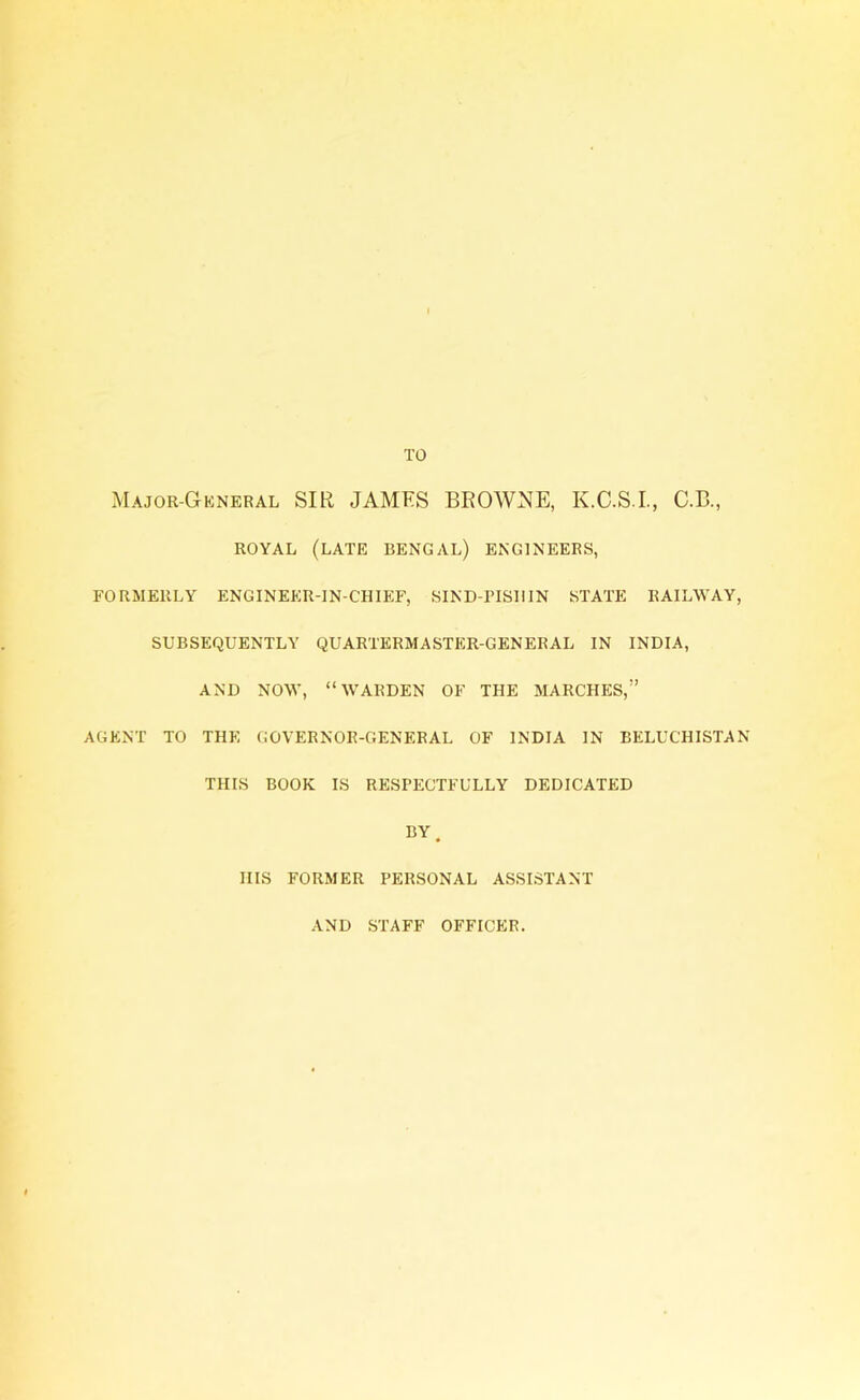 TO Major-General SIR JAMES BROWNE, K.C.S.I., C.B., ROYAL (LATE BENGAL) ENGINEERS, FORMERLY ENGINEER-IN-CHIEF, SIND-riSUlN STATE RAILWAY, SUBSEQUENTLY QUARTERMASTER-GENERAL IN INDIA, AND NOW, “WARDEN OF THE MARCHES,” AGENT TO THE GOVERNOR-GENERAL OF INDIA IN BELUCHISTAN THIS BOOK IS RESPECTFULLY DEDICATED BY. IIIS FORMER PERSONAL ASSISTANT AND STAFF OFFICER.