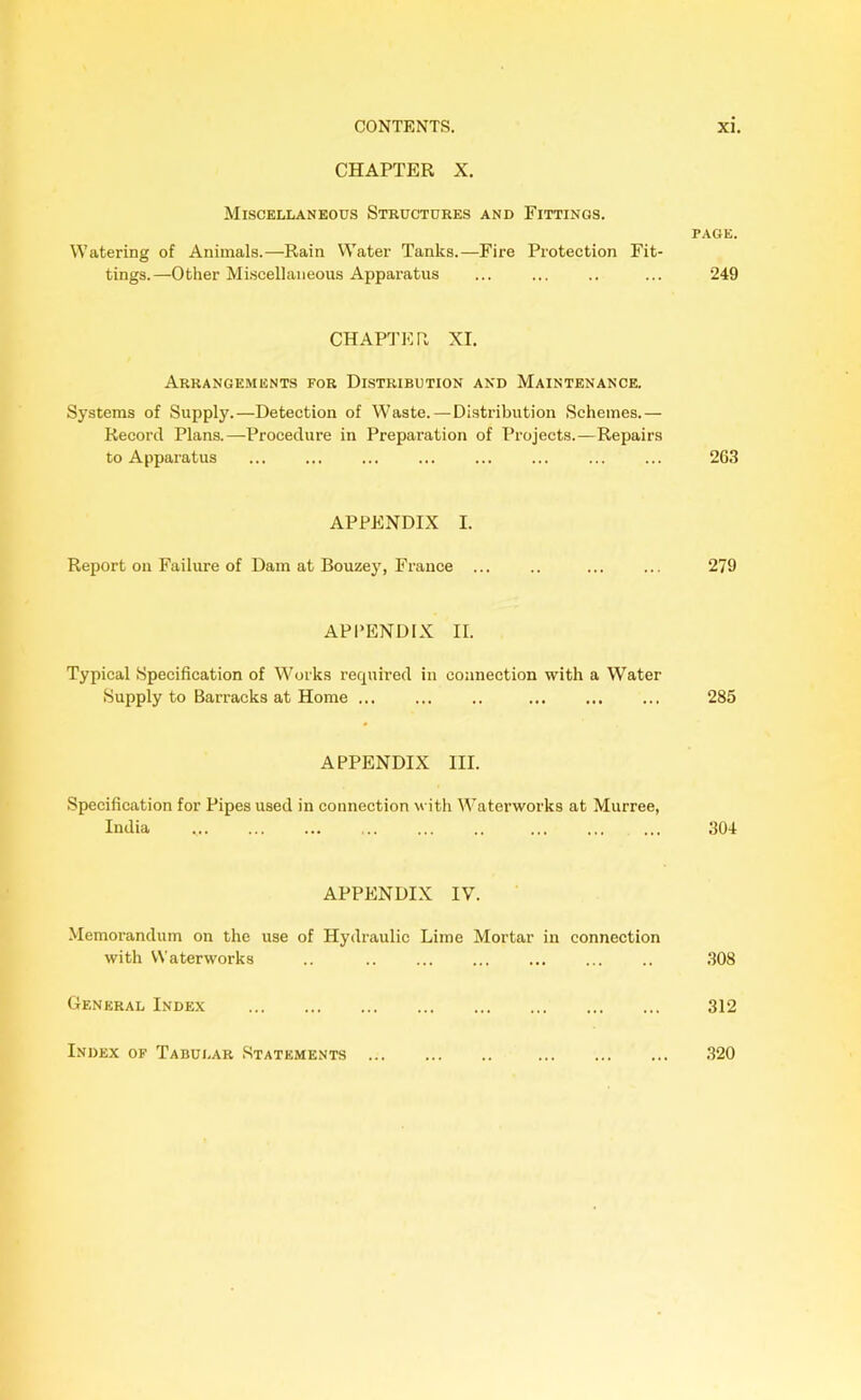 CHAPTER X. Miscellaneous Structures and Fittings. Watering of Animals.—Rain Water Tanks.—Fire Protection Fit- tings.—Other Miscellaneous Apparatus CHAPTER XI. Arrangements for Distribution and Maintenance. Systems of Supply.—Detection of Waste.—Distribution Schemes.— Record Plans.—-Procedure in Preparation of Projects.—Repairs to Apparatus APPENDIX I. Report on Failure of Dam at Bouzey, France ... APPENDIX II. Typical Specification of Works required in connection with a Water Supply to Barracks at Home ... ... .. APPENDIX III. Specification for Pipes used in connection with Waterworks at Murree, India ... ... ... .. ... APPENDIX IV. Memorandum on the use of Hydraulic Lime Mortar in connection with Waterworks .. General Index page. 249 263 279 285 304 308 312 Index of Tabular Statements ... 320