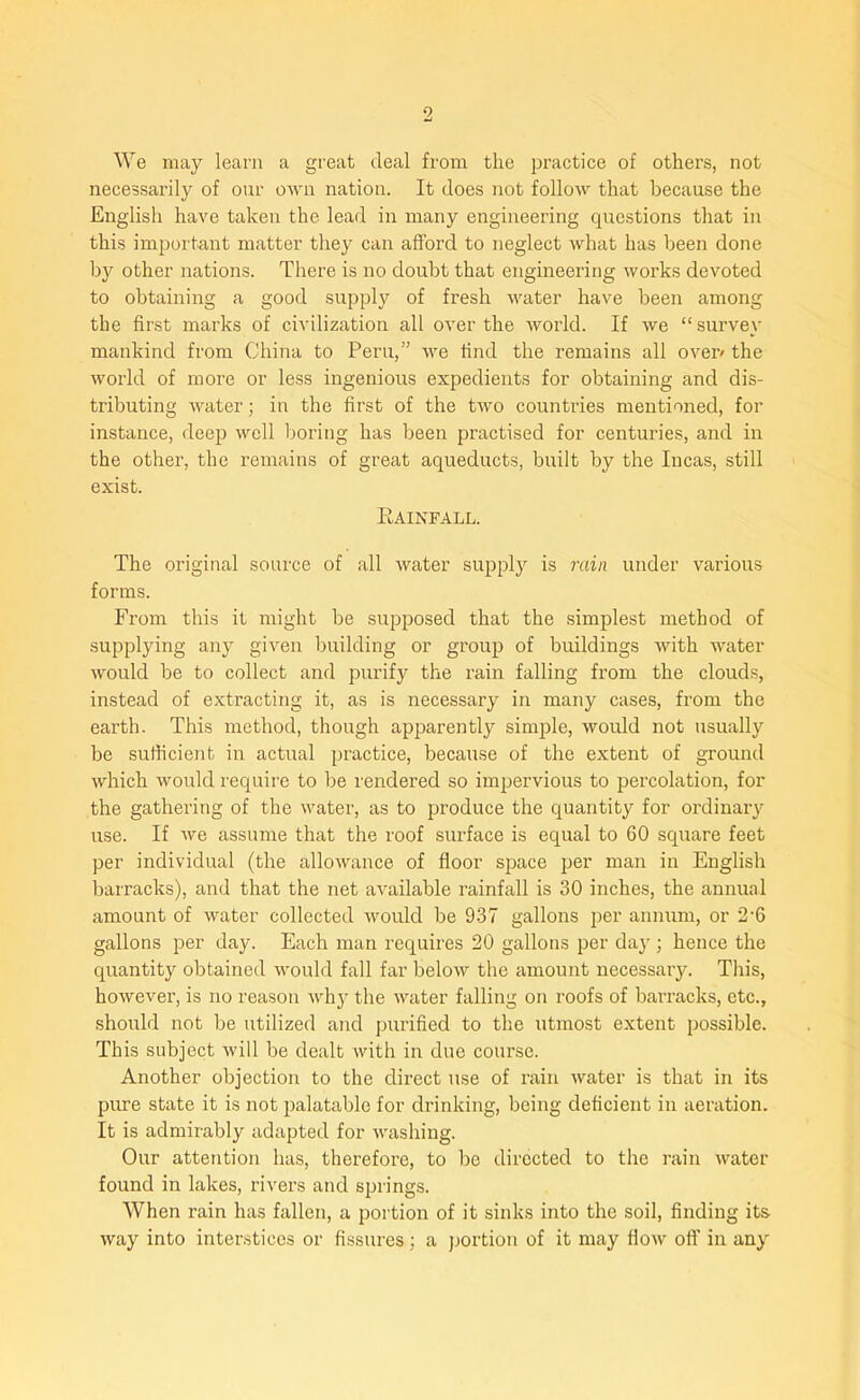 We may learn a great deal from the practice of others, not necessarily of our own nation. It does not follow that because the English have taken the lead in many engineering questions that in this important matter they can afford to neglect what has been done by other nations. There is no doubt that engineering works devoted to obtaining a good supply of fresh water have been among the first marks of civilization all over the world. If we “survey mankind from China to Peru,” we find the remains all over/ the world of more or less ingenious expedients for obtaining and dis- tributing water; in the first of the two countries mentioned, for instance, deep well boring has been practised for centuries, and in the other, the remains of great aqueducts, built by the Incas, still exist. Rainfall. The original source of all water supply is rain under various forms. From this it might be supposed that the simplest method of supplying any given building or group of buildings with water would be to collect and purify the rain falling from the clouds, instead of extracting it, as is necessary in many cases, from the earth. This method, though apparently simple, would not usually be sufficient in actual practice, because of the extent of ground which would require to be rendered so impervious to percolation, for the gathering of the water, as to produce the quantity for ordinary use. If we assume that the roof surface is equal to 60 square feet per individual (the allowance of floor space per man in English barracks), and that the net available rainfall is 30 inches, the annual amount of water collected would be 937 gallons per annum, or 2'6 gallons per day. Each man requires 20 gallons per day; hence the quantity obtained would fall far below the amount necessaiy. This, however, is no reason why the water falling on roofs of barracks, etc., should not be utilized and purified to the utmost extent possible. This subject will be dealt with in due course. Another objection to the direct use of rain water is that in its pure state it is not palatable for drinking, being deficient in aeration. It is admirably adapted for washing. Our attention has, therefore, to be directed to the rain water found in lakes, rivers and springs. When rain has fallen, a portion of it sinks into the soil, finding its way into interstices or fissures; a portion of it may flow oft' in any