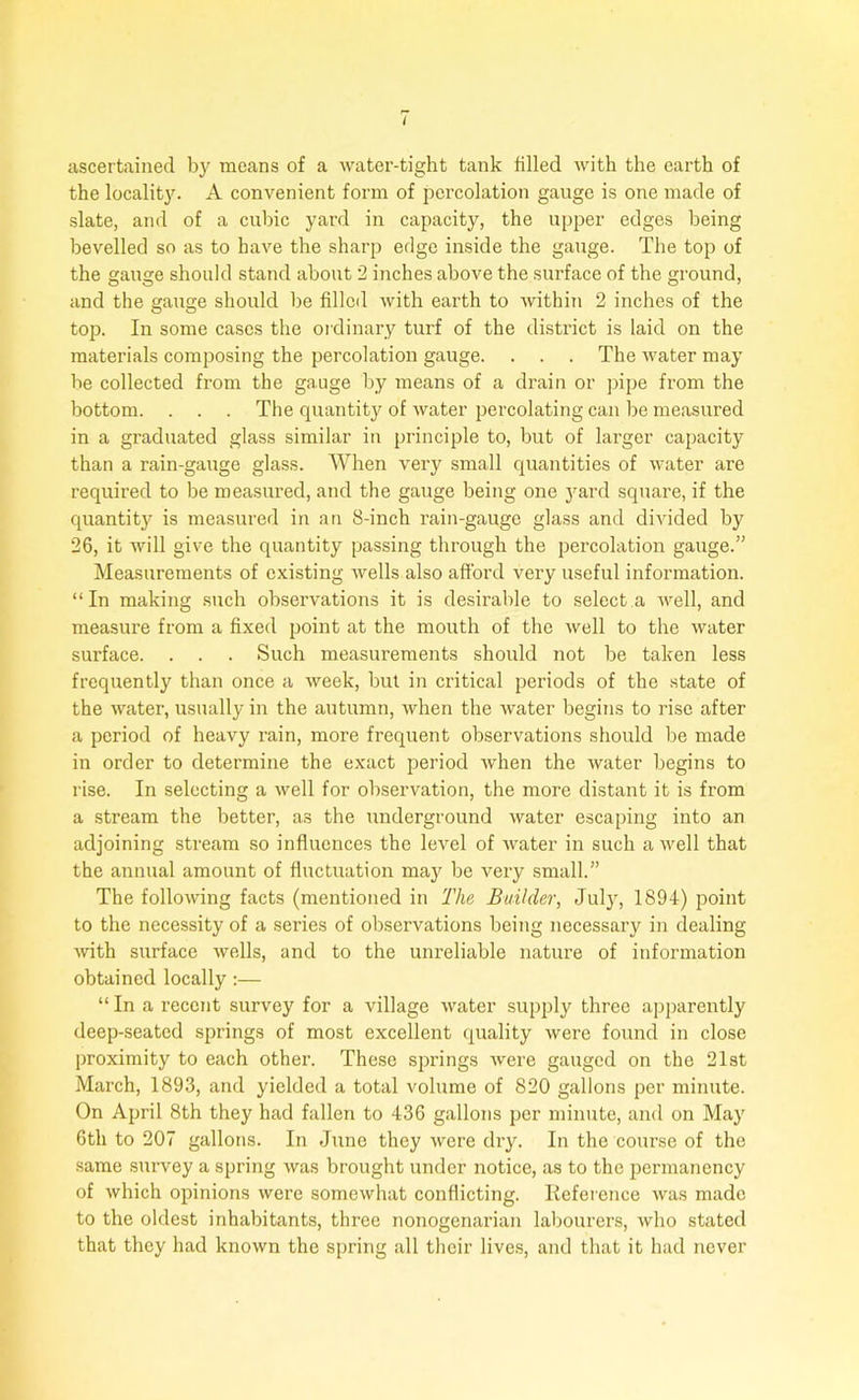 ascertained by means of a water-tight tank filled with the earth of the locality. A convenient form of percolation gauge is one made of slate, and of a cubic yard in capacity, the upper edges being bevelled so as to have the sharp edge inside the gauge. The top of the gauge should stand about 2 inches above the surface of the ground, and the gauge should be filled with earth to within 2 inches of the top. In some cases the ordinary turf of the district is laid on the materials composing the percolation gauge. . . . The water may be collected from the gauge by means of a drain or pipe from the bottom. . . . The quantity of water percolating can be measured in a graduated glass similar in principle to, but of larger capacity than a rain-gauge glass. When very small quantities of water are required to be measured, and the gauge being one yard square, if the quantity is measured in an 8-inch rain-gauge glass and divided by 26, it will give the quantity passing through the percolation gauge.” Measurements of existing wells also afford very useful information. “In making such observations it is desirable to select a well, and measure from a fixed point at the mouth of the well to the water surface. . . . Such measurements should not be taken less frequently than once a week, but in critical periods of the state of the water, usually in the autumn, when the water begins to rise after a period of heavy rain, more frequent observations should be made in order to determine the exact period when the water begins to rise. In selecting a well for observation, the more distant it is from a stream the better, as the underground water escaping into an adjoining stream so influences the level of water in such a well that the annual amount of fluctuation may be very small.” The following facts (mentioned in The Builder, July, 1894) point to the necessity of a series of observations being necessary in dealing ■with surface Avells, and to the unreliable nature of information obtained locally :— “ In a recent survey for a village water supply three apparently deep-seated springs of most excellent quality were found in close proximity to each other. These springs were gauged on the 21st March, 1893, and yielded a total volume of 820 gallons per minute. On April 8th they had fallen to 436 gallons per minute, and on May 6th to 207 gallons. In June they were dry. In the course of the same survey a spring was brought under notice, as to the permanency of which opinions were somewhat conflicting. Reference was made to the oldest inhabitants, three nonogenarian labourers, who stated that they had known the spring all their lives, and that it had never