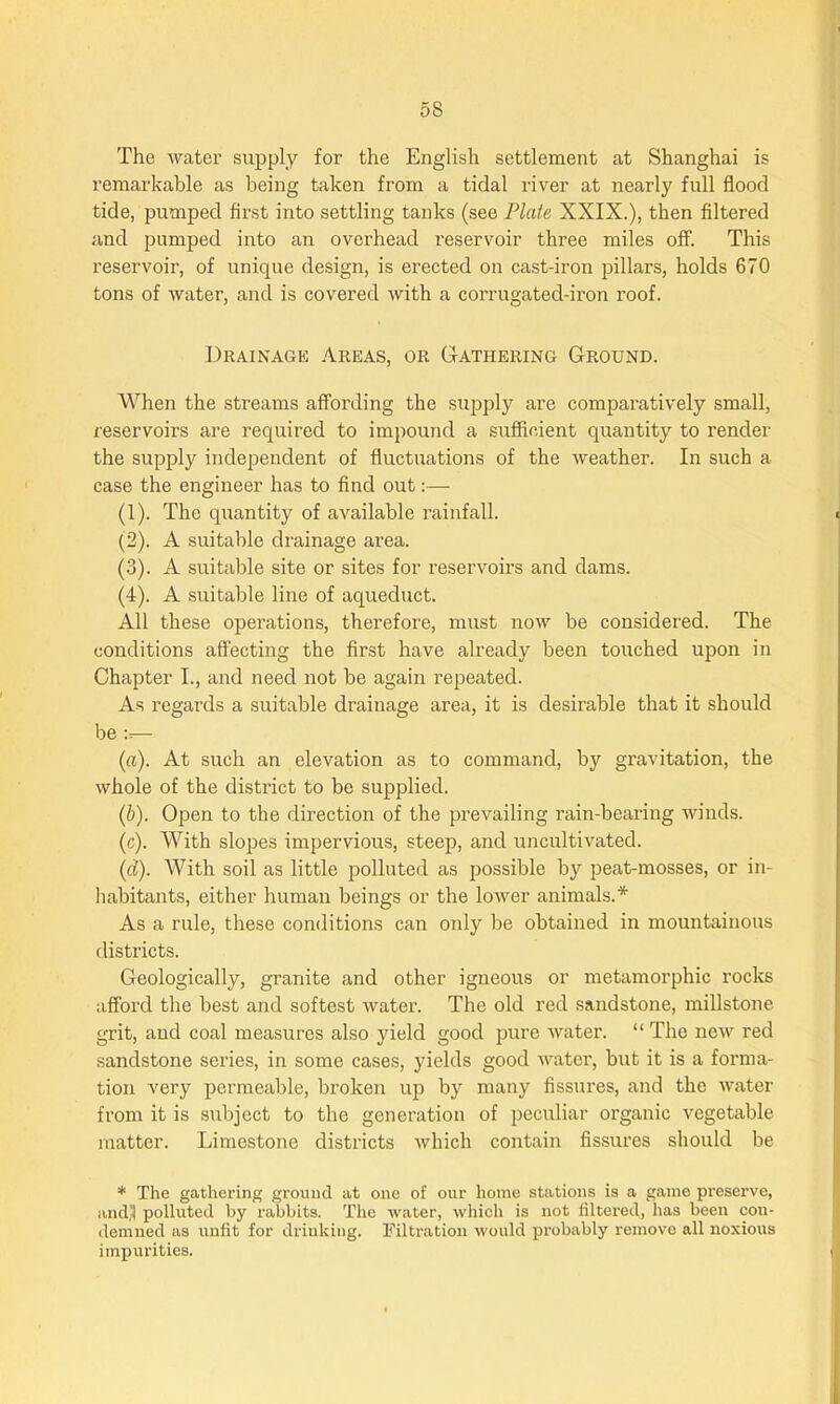 The water supply for the English settlement at Shanghai is remarkable as being taken from a tidal river at nearly full flood tide, pumped first into settling tanks (see Plate XXIX.), then filtered and pumped into an overhead reservoir three miles off. This reservoir, of unique design, is erected on cast-iron pillars, holds 670 tons of water, and is covered with a corrugated-iron roof. Drainage Areas, or Gathering Ground. When the streams affording the supply are comparatively small, reservoirs are inquired to impound a sufficient quantity to render the supply independent of fluctuations of the weather. In such a case the engineer has to find out:— (1) . The quantity of available rainfall. (2) . A suitable drainage area. (3) . A suitable site or sites for reservoirs and dams. (4) . A suitable line of aqueduct. All these operations, therefore, must now be considered. The conditions affecting the first have already been touched upon in Chapter I., and need not be again repeated. As regards a suitable drainage area, it is desirable that it should be :r— (a) . At such an elevation as to command, by gravitation, the whole of the district to be supplied. (b) . Open to the direction of the prevailing rain-bearing winds. (c) . With slopes impervious, steep, and uncultivated. (d) . With soil as little polluted as possible by peat-mosses, or in- habitants, either human beings or the lower animals.* As a rule, these conditions can only be obtained in mountainous districts. Geologically, granite and other igneous or metamorphic rocks afford the best and softest water. The old red sandstone, millstone grit, and coal measures also yield good pure water. “ The new red sandstone series, in some cases, yields good water, but it is a forma- tion very permeable, broken up by many fissures, and the water from it is subject to the generation of peculiar organic vegetable matter. Limestone districts which contain fissures should be * The gathering ground at one of our home stations is a game preserve, andj| polluted by rabbits. The water, which is not filtered, has been con- demned as unfit for drinking. Filtration would probably remove all noxious impurities.