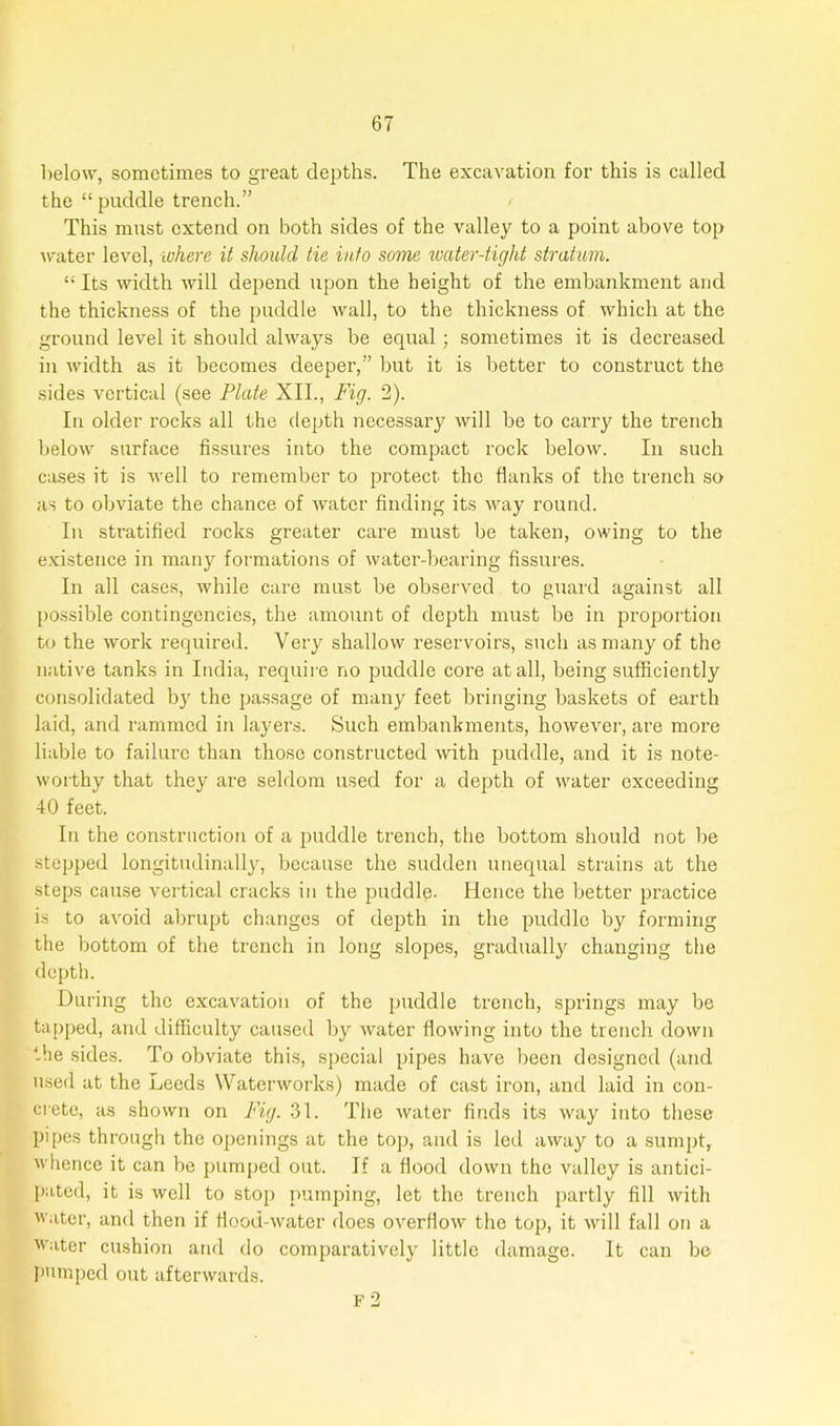 below, sometimes to great depths. The excavation for this is called the “puddle trench.” This must extend on both sides of the valley to a point above top water level, where it should tie into some water-tight stratum. “ Its width will depend upon the height of the embankment and the thickness of the puddle wall, to the thickness of which at the ground level it should always be equal ; sometimes it is decreased in width as it becomes deeper,” but it is better to construct the sides vertical (see Plate XII., Fig. 2). In older rocks all the depth necessary will be to carry the trench below surface fissures into the compact rock below. In such cases it is well to remember to protect the flanks of the trench so as to obviate the chance of water finding its way round. In stratified rocks greater care must be taken, owing to the existence in many formations of water-bearing fissures. In all cases, while care must be observed to guard against all possible contingencies, the amount of depth must be in proportion to the work required. Very shallow reservoirs, such as many of the native tanks in India, require no puddle core at all, being sufficiently consolidated by the passage of many feet bringing baskets of earth laid, and rammed in layers. Such embankments, however, are more liable to failure than those constructed with puddle, and it is note- worthy that they are seldom used for a depth of water exceeding 40 feet. In the construction of a puddle trench, the bottom should not be stepped longitudinally, because the sudden unequal strains at the steps cause vertical cracks in the puddle. Hence the better practice is to avoid abrupt changes of depth in the puddle by forming the bottom of the trench in long slopes, gradually changing the depth. During the excavation of the puddle trench, springs may be tapped, and difficulty caused by water flowing into the trench down the sides. To obviate this, special pipes have been designed (and used at the Leeds Waterworks) made of cast iron, and laid in con- crete, as shown on Fig. 31. The water finds its way into these pipes through the openings at the top, and is led away to a sumpt, whence it can be pumped out. If a flood down the valley is antici- pated, it is well to stop pumping, let the trench partly fill with water, and then if flood-water does overflow the top, it will fall on a water cushion and do comparatively little damage. It can be pumped out afterwards. F 2