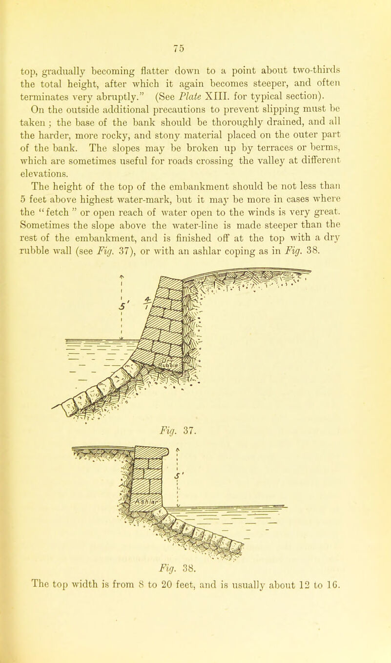 top, gradually becoming flatter down to a point about two-thirds the total height, after which it again becomes steeper, and often terminates very abruptly.” (See Plate XIII. for typical section). On the outside additional precautions to prevent slipping must be taken ; the base of the bank should be thoroughly drained, and all the harder, more rocky, and stony material placed on the outer part of the bank. The slopes may be broken up by terraces or berms, which are sometimes useful for roads crossing the valley at different elevations. The height of the top of the embankment should be not less than 5 feet above highest water-mark, but it may be more in cases where the “fetch ” or open reach of water open to the winds is very great. Sometimes the slope above the water-line is made steeper than the rest of the embankment, and is finished off at the top with a dry rubble wall (see Fig. 37), or with an ashlar coping as in Fig. 38. Fig. 38. The top width is from 8 to 20 feet, and is usually about 12 to 1G.