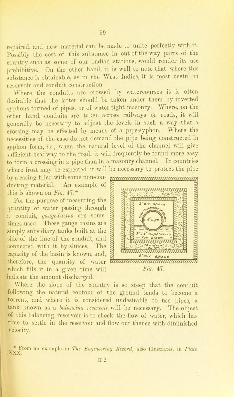 repaired, and new material can be made to unite perfectly with it. Possibly the cost of this substance in out-of-the-way parts of the country such as some of our Indian stations, would render its use prohibitive. On the other hand, it is well to note that where this substance is obtainable, as in the West Indies, it is most useful in reservoir and conduit construction. Where the conduits are crossed by watercourses it is often desirable that the latter should be taken under them by inverted syphons formed of pipes, or of water-tight masonry. Where, on the other hand, conduits are taken across railways or roads, it will generally be necessary to adjust the levels in such a way that a crossing may be effected by means of a pipe-syphon. Where the necessities of the case do not demand the pipe being constructed in syphon form, i.e., when the natural level of the channel will give sufficient headway to the road, it will frequently be found more easy to form a crossing in a pipe than in a masonry channel. In countries where frost may be expected it will be necessary to protect the pipe by a casing filled with some non-con- ducting material. An example of this is shown on Fig. 47.* For the purpose of measuring the quantity of water passing through a conduit, gauge-basins are some- times used. These gauge basins are simply subsidiary tanks built at the side of the line of the conduit, and connected with it by sluices. The capacity of the basin is known, and, therefore, the quantity of water which fills it in a given time will indicate the amount discharged. Where the slope of the country is so steep that the conduit following the natural contour of the ground tends to become a torrent, and where it is considered undesirable to use pipes, a tank known as a balancing reservoir will be necessary. The object of this balancing reservoir is to check the flow of water, which has time to settle in the reservoir and flow out thence with diminished velocity. * From an example in The Engineering Record, also illustrated in Plate A. A. H 2