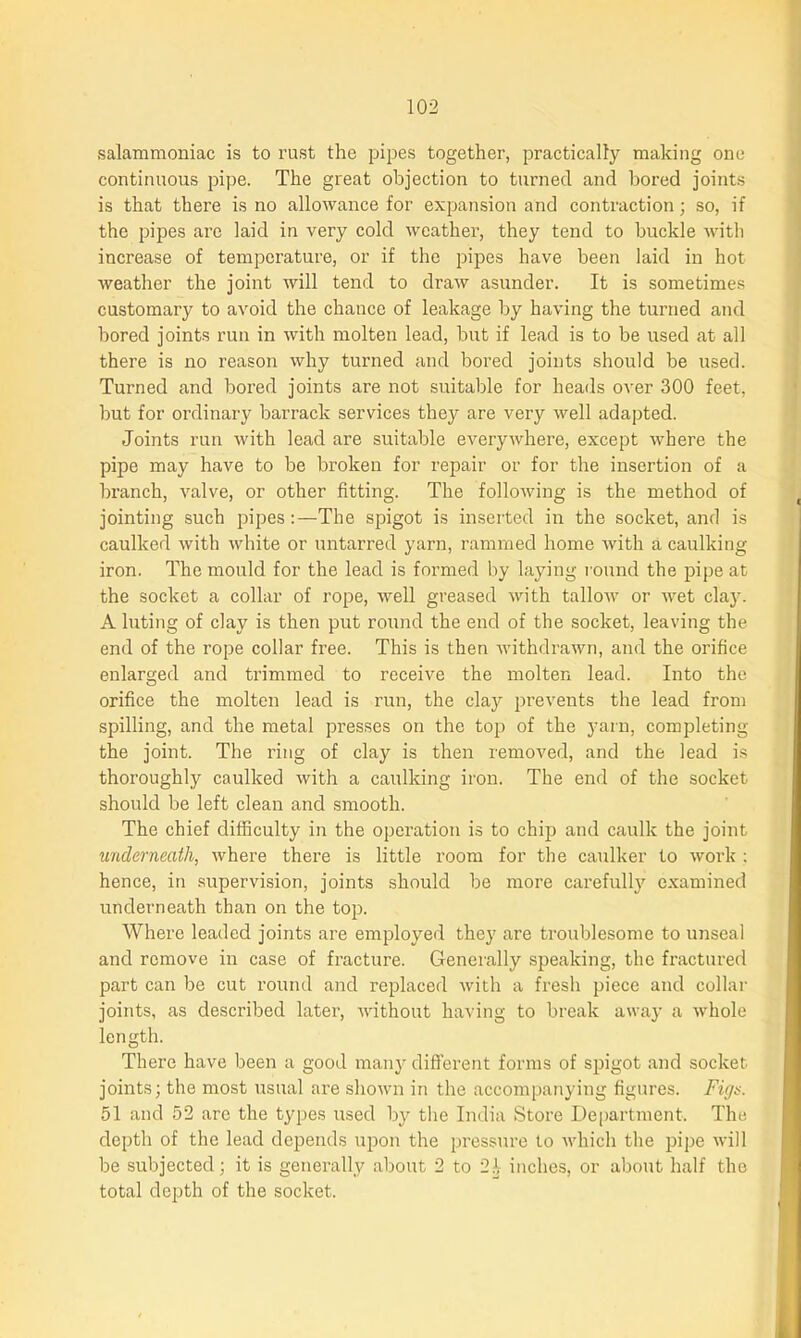 salammoniac is to rust the pipes together, practically making one continuous pipe. The great objection to turned and bored joints is that there is no allowance for expansion and contraction; so, if the pipes are laid in very cold weather, they tend to buckle with increase of temperature, or if the pipes have been laid in hot weather the joint will tend to draw asunder. It is sometimes customary to avoid the chance of leakage by having the turned and bored joints run in with molten lead, but if lead is to be used at all there is no reason why turned and bored joints should be used. Tui'ned and bored joints are not suitable for heads over 300 feet, but for ordinary barrack services they are very well adapted. Joints run with lead are suitable everywhere, except where the pipe may have to be broken for repair or for the insertion of a branch, valve, or other fitting. The following is the method of jointing such pipes:—The spigot is inserted in the socket, and is caulked with white or untarred yarn, rammed home Avith a caulking iron. The mould for the lead is formed by laying round the pipe at the socket a collar of rope, well greased with talloAv or Avet clay. A luting of clay is then put round the end of the socket, leaving the end of the rope collar free. This is then AvithdraAvn, and the orifice enlarged and trimmed to receive the molten lead. Into the orifice the molten lead is run, the clay prevents the lead from spilling, and the metal presses on the top of the yarn, completing the joint. The ring of clay is then removed, and the lead is thoroughly caulked Avith a caulking iron. The end of the socket should be left clean and smooth. The chief difficulty in the operation is to chip and caulk the joint underneath, Avhere there is little room for the caulker to work : hence, in supervision, joints should be more carefully examined underneath than on the top. Where leaded joints are employed they are troublesome to unseal and remove in case of fracture. Generally speaking, the fractured part can be cut round and replaced Avith a fresh piece and collar joints, as described later, AArithout having to break away a Avkole length. There have been a good many different forms of spigot and socket joints; the most usual are shoAvn in the accompanying figures. Figs. 51 and 52 are the types used by the India Store Department. The depth of the lead depends upon the pressure to Avhich the pipe will be subjected; it is generally about 2 to 21- inches, or about half the total depth of the socket.