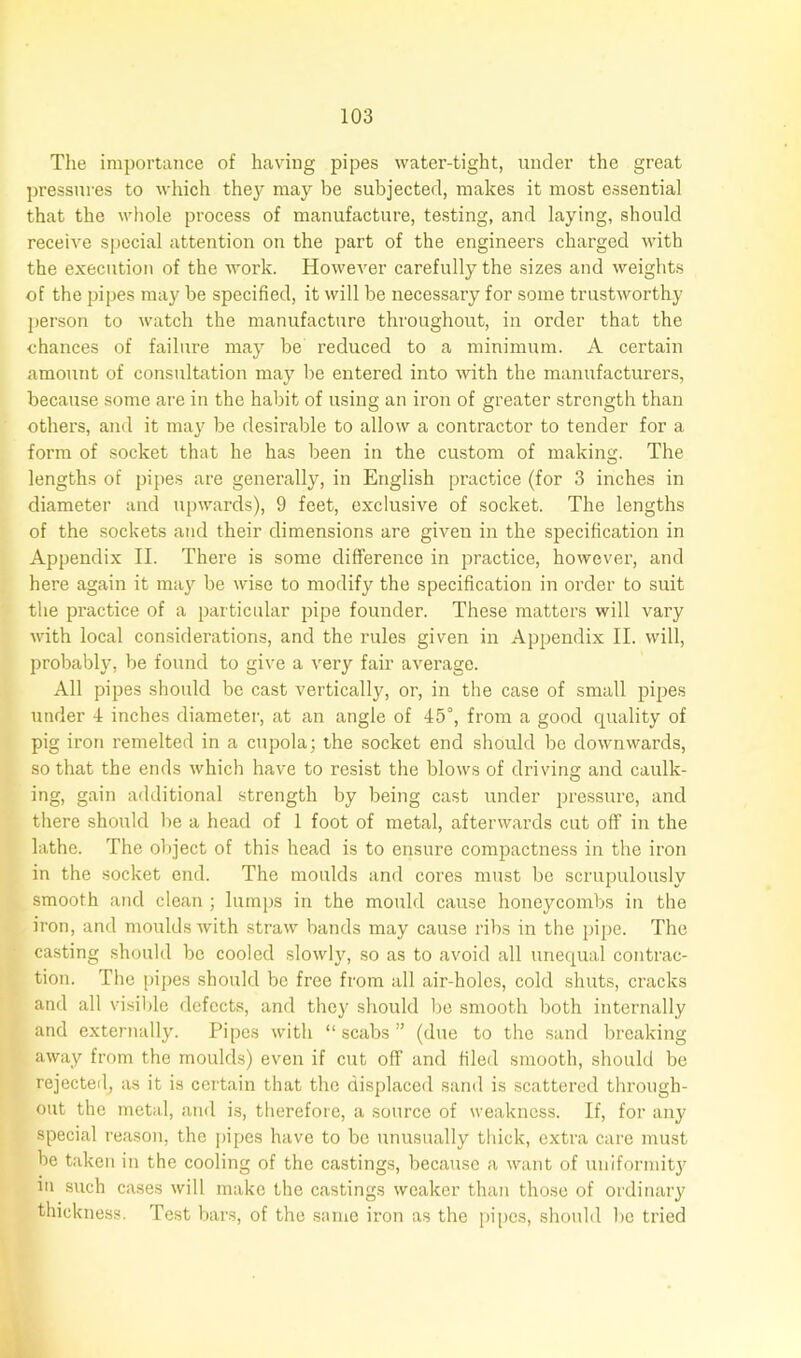 The importance of having pipes water-tight, under the great pressures to which they may be subjected, makes it most essential that the whole process of manufacture, testing, and laying, should receive special attention on the part of the engineers charged with the execution of the work. However carefully the sizes and weights of the pipes may be specified, it will be necessary for some trustworthy person to watch the manufacture throughout, in order that the chances of failure may be reduced to a minimum. A certain amount of consultation may be entered into with the manufacturers, because some are in the habit of using an iron of greater strength than others, and it may be desirable to allow a contractor to tender for a form of socket that he has been in the custom of making. The lengths of pipes are generally, in English practice (for 3 inches in diameter and upwards), 9 feet, exclusive of socket. The lengths of the sockets and their dimensions are given in the specification in Appendix II. There is some difference in practice, however, and here again it may be wise to modify the specification in order to suit the practice of a particular pipe founder. These matters will vary with local considerations, and the rules given in Appendix II. will, probably, be found to give a very fair average. All pipes should be cast vertically, or, in the case of small pipes under 4 inches diameter, at an angle of 45°, from a good quality of pig iron remelted in a cupola; the socket end should be downwards, so that the ends which have to resist the blows of driving and caulk- ing, gain additional strength by being cast under pressure, and there should be a head of 1 foot of metal, afterwards cut off in the lathe. The object of this head is to ensure compactness in the iron in the socket end. The moulds and cores must be scrupulously smooth and clean ; lumps in the mould cause honeycombs in the iron, and moulds with straw bands may cause ribs in the pipe. The casting should be cooled slowly, so as to avoid all unequal contrac- tion. The pipes should be free from all air-holes, cold shuts, cracks and all visible defects, and they should be smooth both internally and externally. Pipes with “ scabs ” (due to the sand breaking away from the moulds) even if cut off and filed smooth, should be rejected, as it is certain that the displaced sand is scattered through- out the metal, and is, therefore, a source of weakness. If, for any special reason, the pipes have to be unusually thick, extra care must be taken in the cooling of the castings, because a want of uniformity m such cases will make the castings weaker than those of ordinary thickness. Test bars, of the same iron as the pipes, should be tried