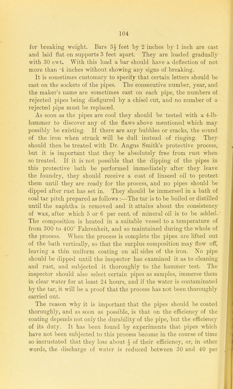 for breaking weight. Bars 3^ feet by 2 inches by 1 inch are cast and laid flat on supports 3 feet apart. They are loaded gradual^ with 30 cwt. With this load a bar should have a deflection of not more than '4 inches without showing any signs of breaking. It is sometimes customary to specify that certain letters should be cast on the sockets of the pipes. The consecutive number, year, and the maker’s name are sometimes cast on each pipe, the numbers of rejected pipes being disfigured by a chisel cut, and no number of a rejected pipe must be replaced. As soon as the pipes are cool they should be tested with a 4-lb- hammer to discover any of the flaws above mentioned which may possibly be existing. If there are any bubbles or cracks, the sound of the iron when struck will be dull instead of ringing. They should then be treated with Dr. Angus Smith’s protective process, but it is important that they be absolutely free from rust when so treated. If it is not possible that the dipping of the pipes in this protective bath be performed immediately after they leave the foundry, they should receive a coat of linseed oil to protect them until they are ready for the process, and no pipes should be dipped after rust has set in. They should be immersed in a bath of coal tar pitch prepared as follows :—The tar is to be boiled or distilled until the naphtha is removed and it attains about the consistencjr of wax, after which 5 or 6 per cent, of mineral oil is to be added.' The composition is heated in a suitable vessel to a temperature of from 300 to 400° Fahrenheit, and so maintained during the whole of the process. When the process is complete the pipes are lifted out of the bath vertically, so that the surplus composition may flow off, leaving a thin uniform coating on all sides of the iron. No pipe should be dipped until the inspector has examined it as to cleaning and rust, and subjected it thoroughly to the hammer test. The inspector should also select certain pipes as samples, immerse them in clear water for at least 24 hours, and if the water is contaminated by the tar, it will be a proof that the process has not been thoroughly carried out. The reason why it is important that the pipes should be coated thoroughly, and as soon as possible, is that on the efficiency of the coating depends not only the durability of the pipe, but the efficiency of its duty. It has been found by experiments that pipes which have not been subjected to this process become in the course of time so incrustated that they lose about J of their efficiency, or, in other words, the discharge of water is reduced between 30 and 40 per