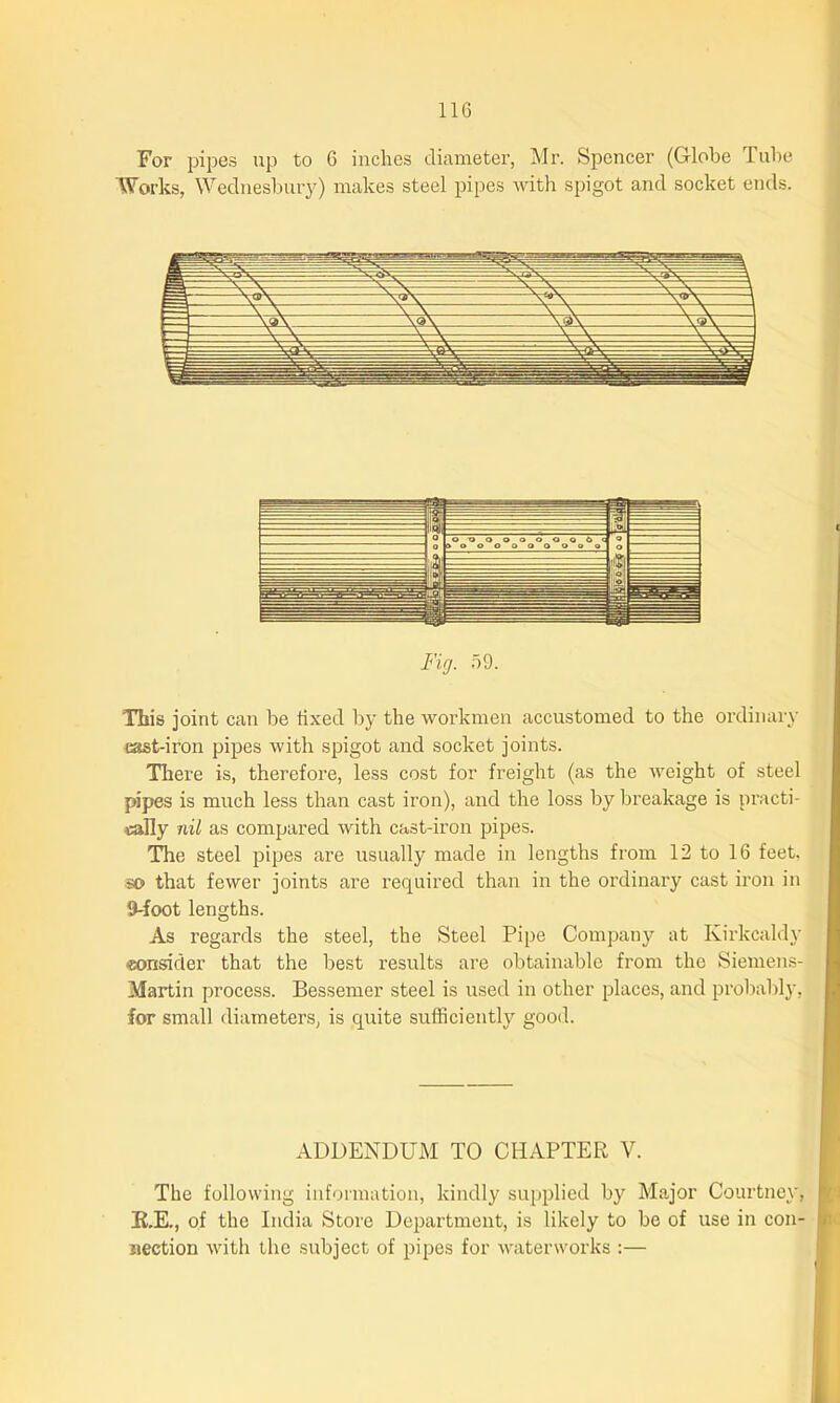 For pipes up to 6 inches diameter, Mr. Spencer (Globe 1 ube Works, Wednesbury) makes steel pipes with spigot and socket ends. This joint can be fixed by the workmen accustomed to the ordinary cast-iron pipes with spigot and socket joints. There is, therefore, less cost for freight (as the weight of steel pipes is much less than cast iron), and the loss by breakage is practi- cally nil as compared with cast-iron pipes. The steel pipes are usually made in lengths from 12 to 16 feet, so that fewer joints are required than in the ordinary cast iron in 9-foot lengths. As regards the steel, the Steel Pipe Company at Kirkcaldy ■consider that the best results are obtainable from the Siemens- Martin process. Bessemer steel is used in other places, and probably, for small diameters, is quite sufficiently good. ADDENDUM TO CHAPTER V. The following information, kindly supplied by Major Courtney, R.E., of the India Store Department, is likely to be of use in con- nection with the subject of pipes for waterworks :—