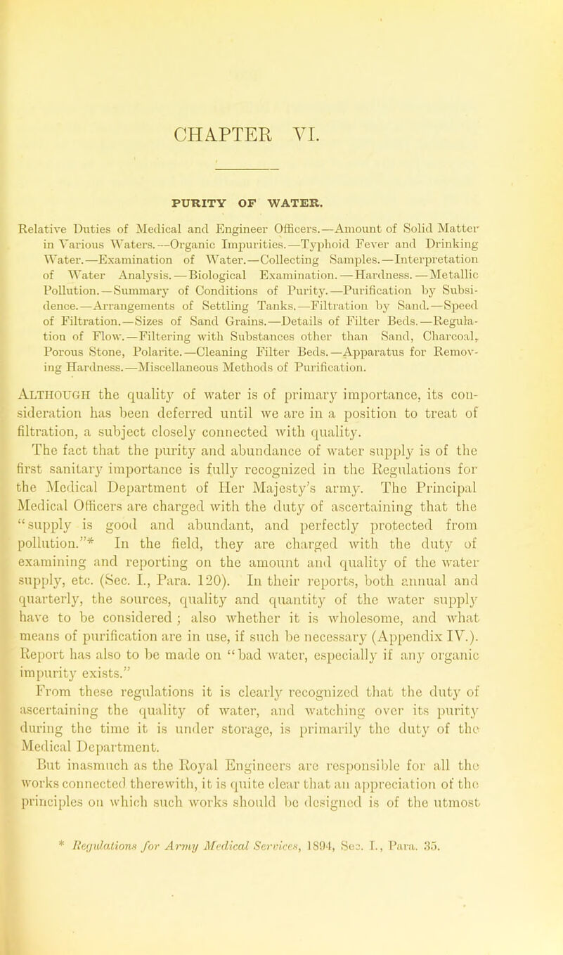 PURITY OF WATER. Relative Duties of Medical and Engineer Officers.—Amount of Solid Matter in Various Waters.—Organic Impurities.—Typhoid Fever and Drinking Water.—Examination of Water.—Collecting Samples.—Interpretation of Water Analysis.—Biological Examination.—Hardness.—Metallic Pollution. —Summary of Conditions of Purity.—Purification by Subsi- dence.—Arrangements of Settling Tanks.—Filtration by Sand.—Speed of Filtration.—Sizes of Sand Grains.—Details of Filter Beds.—Regula- tion of Flow.—Filtering with Substances other than Sand, Charcoal, Porous Stone, Polarite.—Cleaning Filter Beds.—Apparatus for Remov- ing Hardness.—Miscellaneous Methods of Purification. Although the quality of water is of primary importance, its con- sideration has been deferred until we are in a position to treat of filtration, a subject closely connected with quality. The fact that the purity and abundance of water supply is of the first sanitary importance is fully recognized in the Regulations for the Medical Department of Her Majesty’s army. The Principal Medical Officers are charged with the duty of ascertaining that the “supply is good and abundant, and perfectly protected from pollution.”* In the field, they are charged with the duty of examining and reporting on the amount and quality of the water supply, etc. (Sec. I., Para. 120). In their reports, both annual and quarterly, the sources, quality and quantity of the water supply have to be considered ; also whether it is wholesome, and what means of purification are in use, if such be necessary (Appendix IV.). Report has also to be made on “bad water, especially if any organic impurity exists.” From these regulations it is clearly recognized that the duty of ascertaining the quality of water, and watching over its purity during the time it is under storage, is primarily the duty of the Medical Department. But inasmuch as the Royal Engineers are responsible for all the works connected therewith, it is quite clear that an appreciation of the principles on which such works should be designed is of the utmost * Reyidatiowi for Army Medical Service*, 1894, Sec. I., Para. 35.