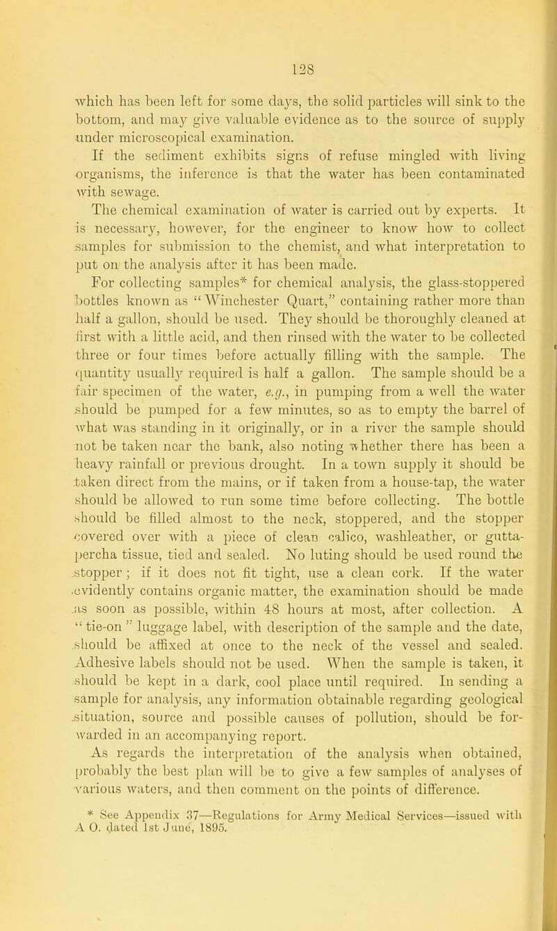 which has been left for some days, the solid particles will sink to the bottom, and may give valuable evidence as to the source of supply ■under microscopical examination. If the sediment exhibits signs of refuse mingled with living organisms, the inference is that the water has been contaminated with sewage. The chemical examination of water is carried out by experts. It is necessary, however, for the engineer to know how to collect samples for submission to the chemist, and what interpretation to put on the analysis after it has been made. For collecting samples* for chemical analysis, the glass-stoppered bottles known as “ Winchester Quart,” containing rather more than half a gallon, should be used. They should be thoroughly cleaned at first with a little acid, and then rinsed with the water to be collected three or four times before actually filling with the sample. The quantity usually required is half a gallon. The sample should he a fair specimen of the water, e.g., in pumping from a well the water should be pumped for a few minutes, so as to empty the barrel of what was standing in it originally, or in a river the sample should not be taken near the bank, also noting w hether there has been a heavy rainfall or previous drought. In a town supply it should be taken direct from the mains, or if taken from a house-tap, the water should be allowed to run some time before collecting. The bottle .should be filled almost to the neck, stoppered, and the stopper covered over with a piece of clean calico, washleather, or gutta- percha tissue, tied and sealed. No luting should be used round the .stopper; if it does not fit tight, use a clean cork. If the Avater ■evidently contains organic matter, the examination should be made as soon as possible, within 48 hours at most, after collection. A “ tie-on ” luggage label, with description of the sample and the date, should be affixed at once to the neck of the vessel and sealed. Adhesive labels should not be used. When the sample is taken, it should be kept in a dark, cool place until required. In sending a sample for analysis, any information obtainable regarding geological .situation, source and possible causes of pollution, should he for- warded in an accompanying report. As regards the interpretation of the analysis when obtained, probably the best plan will be to give a few samples of analyses of various waters, and then comment on the points of difference. * See Appendix 37—-Regulations for Army Medical Services—issued with A 0. dated 1st June, 1895.