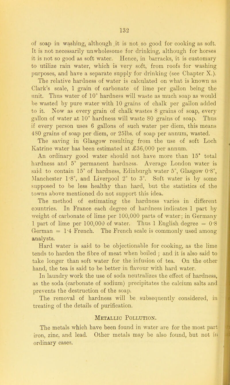 of soap in washing, although it is not so good for cooking as soft. It is not necessarily unwholesome for drinking, although for horses it is not so good as soft water. Hence, in barracks, it is customary to utilize rain water, which is very soft, from roofs for washing purposes, and have a separate supply for drinking (see Chapter X.). The relative hardness of water is calculated on what is known as Clark’s scale, 1 grain of carbonate of lime per gallon being the unit. Thus water of 10° hardness will waste as much soap as would be wasted by pure water with 10 grains of chalk per gallon added to it. Now as every grain of chalk wastes 8 grains of soap, every gallon of water at 10° hardness will waste 80 grains of soap. Thus if every person uses 6 gallons of such water per diem, this means 480 grains of soap per diem, or 25lbs. of soap per annum, wasted. The saving in Glasgow resulting from the use of soft Loch Katrine water has been estimated at £36,000 per annum. An ordinary good water should not have more than 15’ total hardness and 5° permanent hardness. Average London water is said to contain 15° of hardness, Edinburgh water 5°, Glasgow 0-S°, Manchester l-8°, and Liverpool 2° to 3°. Soft water is by some supposed to be less healthy than hard, but the statistics of the towns above mentioned do not support this idea. The method of estimating the hardness varies in different countries. In France each degree of hardness indicates 1 part by weight of carbonate of lime per 100,000 parts of water; in Germany 1 part of lime per 100,000 of water. Thus 1 English degree = 0'S German = L4 French. The French scale is commonly used among analysts. Hard water is said to be objectionable for cooking, as the lime tends to harden the fibre of meat when boiled ; and it is also said to take longer than soft water for the infusion of tea. On the other hand, the tea is said to be better in flavour with hard water. In laundry work the use of soda neutralizes the effect of hardness, as the soda (carbonate of sodium) precipitates the calcium salts and prevents the destruction of the soap. The removal of hardness will be subsequently considered, in treating of the details of purification. Metallic Pollution. The metals which have been found in water are for the most part iron, zinc, and lead. Other metals may be also found, but not in ordinary cases.