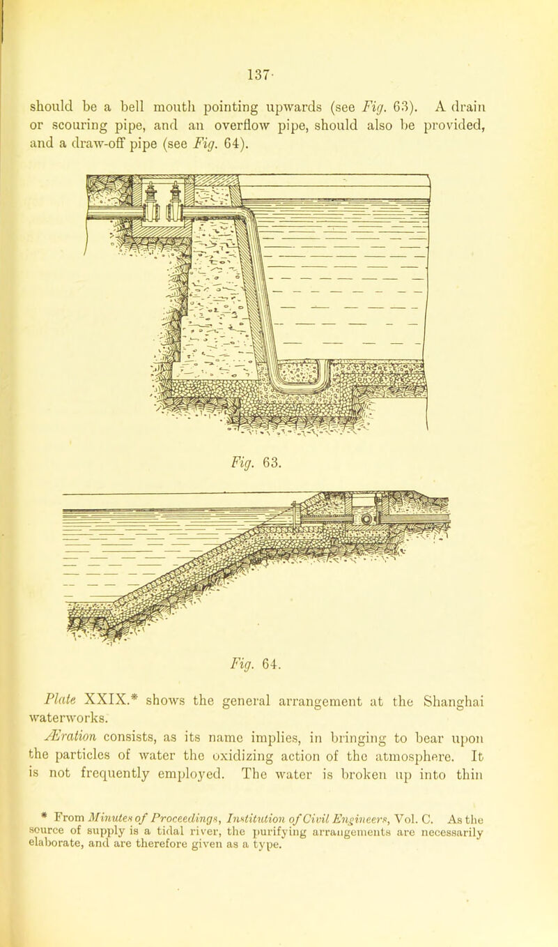 should be a bell mouth pointing upwards (see Fig. 63). A drain or scouring pipe, and an overflow pipe, should also be provided, and a draw-off pipe (see Fig. 64). Fig. 63. Fig. 64. Plate XXIX.* shows the general arrangement at the Shanghai waterworks. Oration consists, as its name implies, in bringing to bear upon the particles of water the oxidizing action of the atmosphere. It is not frequently employed. The water is broken up into thin * From Minute* of Proceedings, Institution of Civil Engineers, Vol. C. As the source of supply is a tidal river, the purifying arrangements are necessarily elaborate, and are therefore given as a type.