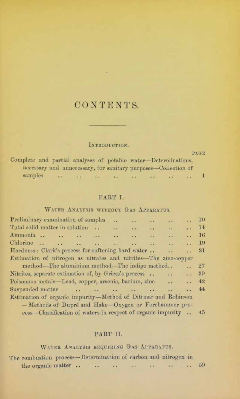 IXTHODUCTION. PAGE Complete and partial analyses of potable water—Dctpnninations, necessary and unnecessary, for sanitary purposes—Collection of samples .. .. .. .. .. .. .. .. I PART T. Water Analysis without Gas Apparatus. Preliminary examination of samples Total solid matter in solution Ammonia .. Chlorine .. Hardness : Clark’s process for softening hard water .. Estimation of nitrogen as nitrates and nitrites—The zinc-copper method—The aluminium method—Tlie indigo method.. Nitrites, separate estimation of, by Griess’s process .. Poisonous metals—Lead, copper, arsenic, barium, zinc Suspended matter Estimation of organic impurity—Method of Dittmar and Robinson — Methods of Dupre and Hake—Oxygen or Forchammer pro- cess—Classification of waters in respect of organic impurity .. 10 14 1(> 19 21 27 :i9 42 44 45 PART II. AVater Analysis requiring Gas .Apparatus. The combustion process—Determination of carbon and nitrogen in the organic matter .. .. .. - • .. •. .. 59