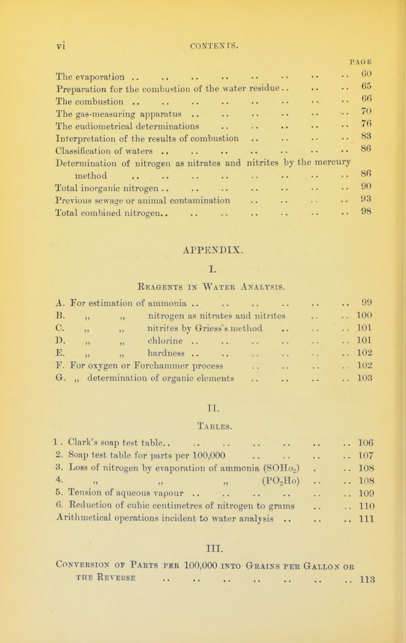 PAGE Tlie evaporafion .. Preparation for the coiiibiistioii of the water residue.. The combustion .. The gas-measuring apparatus .. The eudiometrical determinations Interpretation of the results of combustion Classification of waters .. Determination of nitrogen as nitrates and nitrites by the mercury method Total inorganic nitrogen .. Previous sewage or animal contamination Total combined nitrogen.. (10 65 66 70 76 S3 86 86 ‘JO 93 98 APPENDIX. I. Reagents in Water Analysis. A. For estimation of ammonia .. .. .. .. .. ..99 B. „ „ nitrogen as nitrates and nitrites .. .. lOt) C. ,, ,, nitrites by Glriess’s method .. .. .. 101 D. ,, ,, chlorine .. .. .. .. .. .. 101 E. „ „ hardness .. .. .. .. -. .. 102 F. For oxygen or Forcliammer process .. .. .. .. 102 Gr. „ determination of organic elements .. .. .. .. 103 II. Tables. 1. Clark’s soap test table.. ,. .. .. .. .. .. 106 2. Soap test table for parts ]ier 100,000 .. .. .. .. 107 3. Loss of nitrogen by evaporation of ammonia (SOIIo.j) . .. 108 4- „ „ „ (PO-.Ho) .. .. 108 5. Tension of aqueous vapour .. .. .. .. .. .. 109 6. Reduction of cubic centimetres of nitrogen to grams .. ..110 Arithmetical operations incident to water analysis .. .. .. Ill III. CONA'EKSION OP PARTS PER 100,000 INTO GrAINS PER GALLON OR rnE Reveuse .. ., .. .. qj3