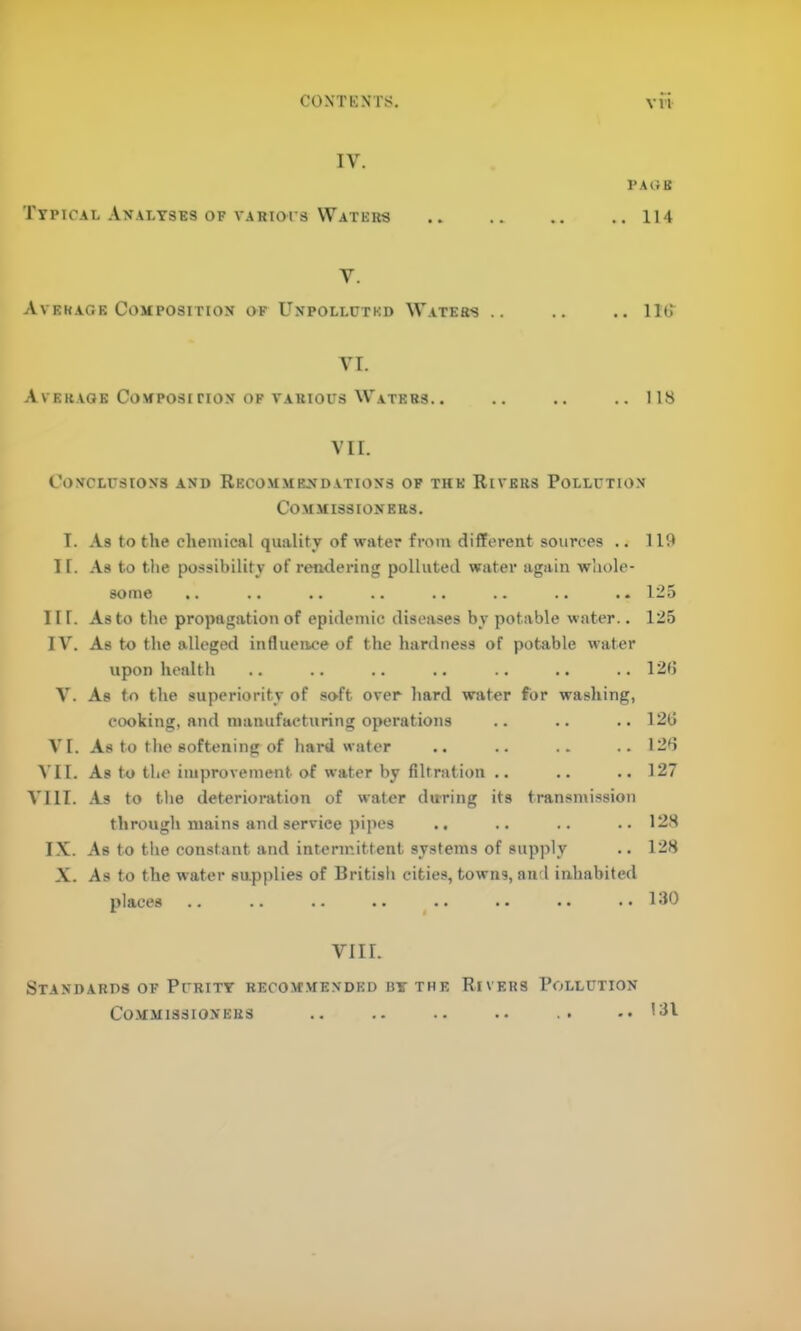 CONTKNTS. VVl IV. I’Al'rU Typical Analyses OF VARiors Waters .. 114 V. Avekage Composition of Unpolluted Waters .. .. lib VI. Average Composition OF VARIOUS Waters.. .. .. .. 118 VII. Conclusions and Recommendations of the Rivers Pollution Commissioners. I. As to the chemical quality of water from different sources .. 119 1 r. As to the possibility of rendering polluted water again whole- some .. .. •• .. .. .. .. .. 125 III. As to the propagation of epidemic diseases by potable water.. 125 IV. As to the alleged influence of the hardness of potable water upon health .. .. .. .. .. .. ..12(3 V. As to the superiority of soft over hard water for washing, cooking, and manufacturing operations .. .. .. 12(3 VI. As to the softening of hard water .. .. .. .. 12d ^’II. As to the improvement of water by filtration .. .. ..127 VIII. As to the deterioration of water during its transmission through mains and service pipes .. .. .. ..128 IX. As to the constant and intermittent systems of supply .. 128 X. As to the water supplies of British cities, towns, and inhabited places .. .. .. .. .. .. .. ..130 VIII. Standards of Purity recom.mended by the Rivers Pollution COM-MISSIONERS 131