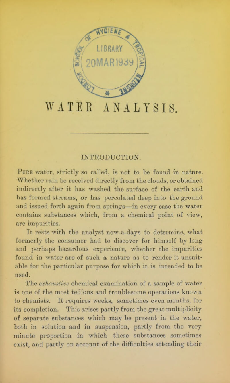 WATEE ANALYSIS. INTRODUCTIOX. Pure water, strictly so called, is not to be found in nature. Wliether rain be received directly from the clouds, or obtained indirectly after it has washed the surface of the earth and has foi’nied streams, or has percolated deep into the ground and issued forth again from springs—in every case the water contains substances which, from a chemical point of view% are impurities. It rests wuth the analyst now-a-days to determine, what foi’merly the consumer had to discover for himself by long and perhaps hazardous experience, whether the impurities found in water are of such a nature as to render it unsuit- able for the particular purpose for which it is intended to be used. The exhaustive chemical examination of a sample of water is one of the most tedious and troublesome operations known to chemists. It requires weeks, sometimes even months, for its completion. This arises partly from the great multiplicity of separate substances which may be present in the water, both in solution and in suspension, partly from the vei'y jninute proportion in which these substances sometimes exist, and partly on account of the difficulties attending their