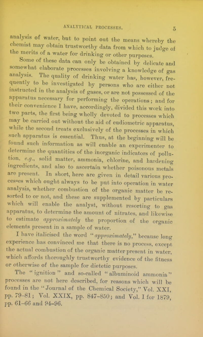 axalytical processes. analysis of water, bnt to point out the means whereby the chemist may obtain trustworthy data from which to judo-e of the merits of a water for drinking or other purposes. ” Some of these data can only be obtained by delicate and somewhat elaborate processes involving a knowledge of gas analysis. The quality of drinking water has, however, fre- quently to be investigated by persons who are either not instructed m the analysis of gases, or are not possessed of the apparatus necessary for performing the operations ; and for their convenience I have, accordingly, divided this work into two parts, the first being wholly devoted to processes which may be carried out without the aid of eudiometric apparatus, while the second treats exclusively of the processes in which such apparatus is e.s.sential. Thus, at the beginning will be found such information as will enable an experimenter to determine the quantities of the inorganic indicators of pollu- tion.. e.g., .solid matter, ammonia, chlorine, and hardening ingredients, and also to ascertain whether poisonous metals arc present. In short, here are given in detail various pro- cesses which ought always to be put into operation in water analysis, whether combustion of the organic matter be re- sorted to or not, and these are supplemented by particulars which w'ill enable the analyst, without resorting to gas apparatus, to determine the amount of nitrates, and likewise to estimate approximately the proportion of the organic elements present in a sample of water. I have italicised the word “approximately,” because long experience has convinced me that there is no process, except the actual combustion of the organic matter present in water, which affords thoroughly trustworthy evidence of the fitness or otherwise of the sample for dietetic purposes. The ignition and so-called “albuminoid ammonia” processes are not here described, for reasons which will be found in the “Journal of the Chemical Society,” Vol. XXI, pp. 79-81; Vol. XXIX, pp. 847-850; and Vol. I for 1879, pp. 61-66 and 94-96.