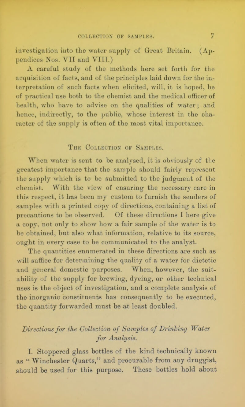 investigation into the water supply of Great Britain. (Ap- pendices Nos. VII and VIII.) A careful study of tlio metliods here set forth for the acquisition of facts, and of the pi’inciples laid down for the in- terpretation of such facts when elicited, will, it is hoped, ho of practical use both to the chemist and the medical ofiicerof health, who have to advise on the qualities of water; and hence, indirectly, to the public, whose interest in the cha- racter of the supply is often of the most vital importance. The Collection of Samples. When water is sent to be analysed, it is obviously of the greatest importance that the sample should fairly represent the supply which is to be submitted to the judgment of the chemist. With the view of ensuring the necessary care in this respect, it htis been my custom to furnish the senders of samples with a printed copy of directions, containing a list of precautions to be observed. Of these directions I here give a copy, not only to show how a fair sample of the water is to be obtained, but also what information, relative to its source, ought in every case to be communicated to the analy.st. The quantities enumerated in these directions are such as wilt suffice for determining the quality of a water for dietetic and general domestic purposes. When, however, the suit- ability of the supply for brewing, dyeing, or other technical uses is the object of investigation, and a complete analysis of the inorganic constituents has consequently to be executed, the quantity forwarded must be at least doubled. Directions for the Collection of Samples of Drinking Water for Analysis. I. Stoppered glass bottles of the kind technically known as “ Winchester Quarts,” and procurable from any druggist, should be used for this purpose. These bottles hold about