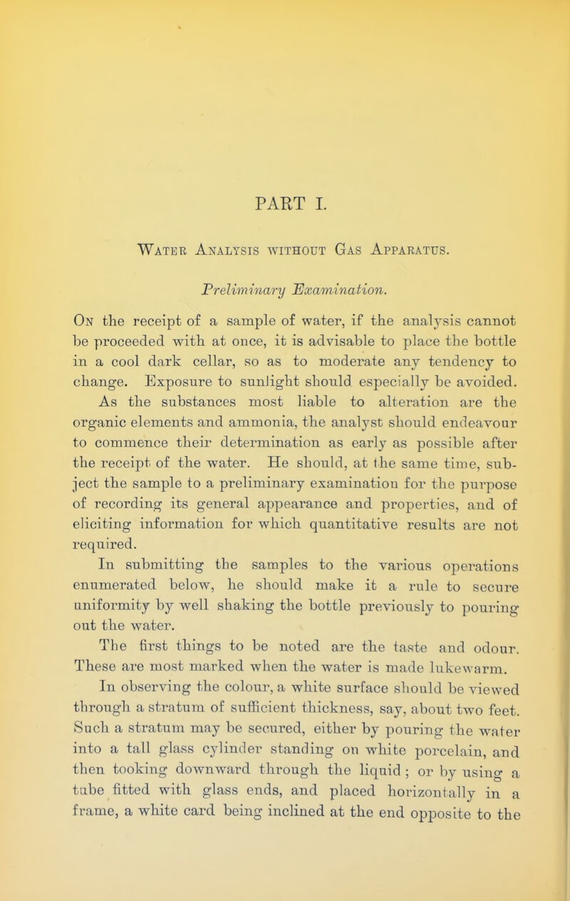 Water Analysis without Gas Apparatus. Preliminary Examination. On the receipt of a sample of water, if the analysis cannot be proceeded with at once, it is advisable to place the bottle in a cool dark cellar, so as to moderate any tendency to change. Exposure to sunlight should especially be avoided. As the substances most liable to alteration are the organic elements and ammonia, the analyst should endeavour to commence their determination as early as possible after the receipt of the water. He should, at the same time, sub- ject the sample to a preliminary examination for the purpose of recording its general appearance and properties, and of eliciting information for which quantitative results are not required. In submitting the samples to the various operations enumerated below, he should make it a rule to secure uniformity by well shaking the bottle previously to pouring out the water. The first things to be noted are the taste and odour. These are most marked when the water is made lukevarm. In observing the colour, a white surface should be Auewed through a sti’atum of sufficient thickness, say, about two feet. Such a stratum may be secured, either by pouring the water into a tall glass cylinder standing on white porcelain, and then tooking doAvnward through the liquid ; or by using a tube fitted with glass ends, and placed horizontally in a frame, a white card being inclined at the end opposite to the