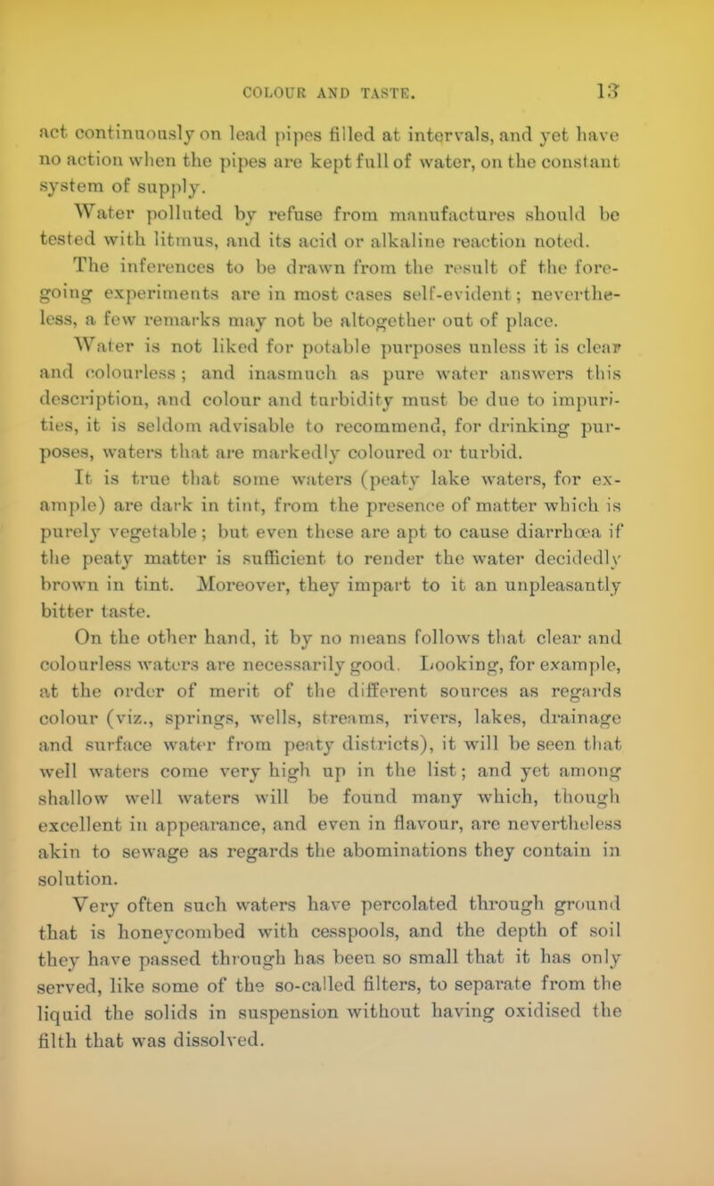 COLOUR AND TASTE. l:? act contimion.slj on load {)ipos tilled at intervals, and yet have no action when the pipes are kept fall of water, on the constant system of supply. Water polluted by refuse from manufactures should be tested with litmus, and its acid or alkaline reaction noted. The inferences to be drawn from the result of the I’ore- gointr experiments ai*e in most cases self-evident; neverthe- less, a few remarks may not be altogether out of place. AVater is not liked for potable purposes unless it is clear and (^olourle.ss; and inasmuch as pure water answers this description, and colour and turbidity must be due to impuri- ties, it is seldom advisable to recommend, for drinking pur- poses, waters that are markedly coloured or turbid. It is true that some waters (peaty lake waters, for ex- ample) are dark in tint, from the presence of matter which is purely vegetable; but even these are apt to cause diarrha'a if the peaty matter is sufficient to render the water decidedly brown in tint. Moreov'er, they impart to it an unpleasantly bitter taste. On the other hand, it by no means follows that clear and colourless waters are necessarily good. Looking, for example, at tlie order of merit of the different sources as regai'ds colour (viz., springs, wells, streams, rivers, lakes, drainage and surface water from peaty districts), it will be seen that well waters come very high up in the list; and yet among shallow well waters will be found many which, though excellent in appearance, and even in flavour, arc nevertheless akin to sewage as regards the abominations they contain in solution. Very often such waters have percolated through grouml that is honeycombed with cesspools, and the depth of soil they have passed through has been so small that it has only served, like some of the so-called filters, to separate from the liquid the solids in suspension without having oxidised the filth that was dissolved.