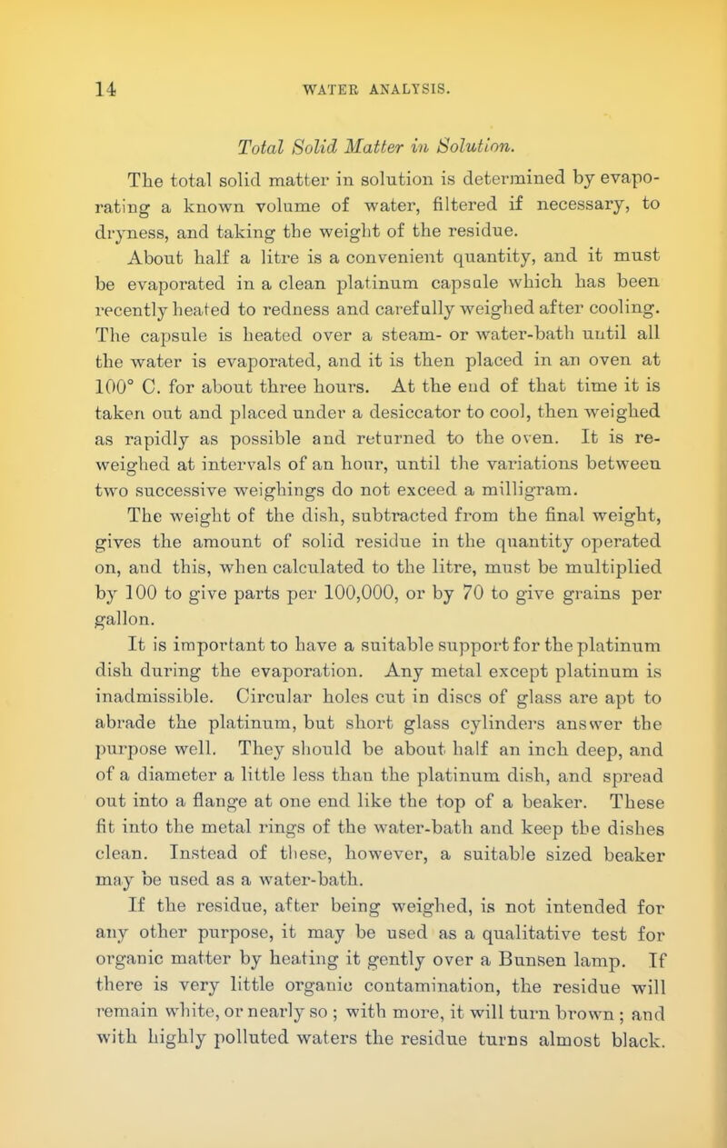 Total Solid Matter in Solution. The total solid mattei’ in solution is detei’inined by evapo- rating a known volume of water, filtered if necessary, to dryness, and taking the weight of the residue. About half a litre is a convenient quantity, and it must be evaporated in a clean platinum caps ale which has been recently heated to redness and carefully weighed after cooling. The capsule is heated over a steam- or water-bath until all the water is evaporated, and it is then placed in an oven at 100° C. for about three hours. At the end of that time it is taken out and placed under a desiccator to cool, then weighed as rapidly as possible and returned to the oven. It is re- weighed at intervals of an hour, until the valuations between two successive weighings do not exceed a milligram. The weight of the dish, subtracted from the final weight, gives the amount of solid residue in the quantity operated on, and this, when calculated to the litre, must be multiplied by 100 to give parts per 100,000, or by 70 to give grains per gallon. It is important to have a suitable support for the platinum dish during the evaporation. Any metal except platinum is inadmissible. Circular holes cut in discs of glass are apt to abrade the platinum, but short glass cylinders answer the purpose well. They should be about half an inch deep, and of a diameter a little less than the platinum dish, and spread out into a flange at one end like the top of a beaker. These fit into the metal rings of the watei'-bath and keep the dishes clean. Instead of these, however, a suitable sized beaker may be used as a water-bath. If the residue, after being weighed, is not intended for any other purpose, it may be used as a qualitative test for organic matter by heating it gently over a Bunsen lamp. If there is very little organic contamination, the residue will remain white, or nearly so ; with more, it will turn brown ; and with highly polluted waters the residue turns almost black.