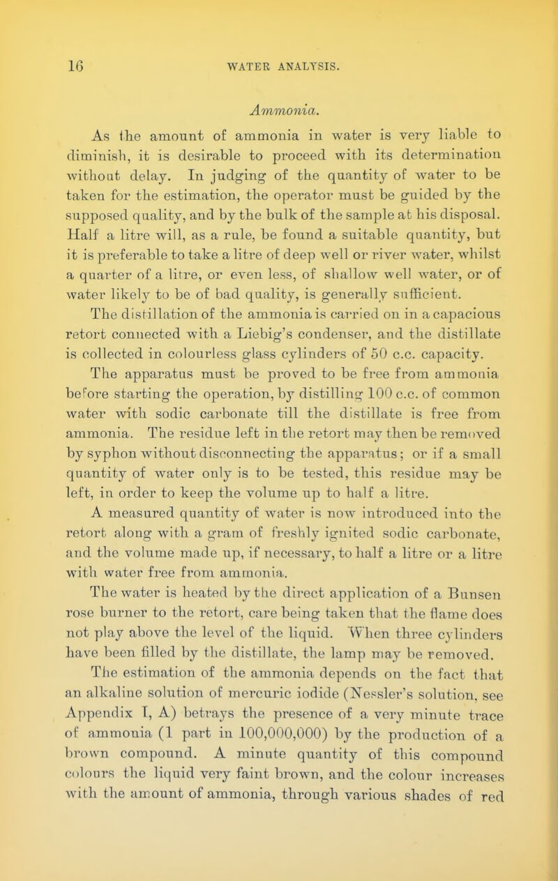 Ammonia. As the amount of ammonia in water is very liable to diminish, it is desirable to proceed with its determination without delay. In judging of the quantity of water to be taken for the estimation, the operator must be guided by the supjDosed quality, and by the bulk of the sample at his disposal. Half a litre will, as a rule, be found a suitable quantity, but it is preferable to take a litre of deep well or river water, whilst a quarter of a litre, or even less, of shallow well water, or of water likely to be of bad quality, is generally sufficient. The distillation of the ammonia is carried on in a capacious retort connected with a Liebig’s condenser, and the distillate is collected in colourless glass cylinders of 50 c.c. capacity. The apparatus must be proved to be free from ammonia before starting the operation, by distilling 100 c.c. of common water with sodic carbonate till the distillate is free from ammonia. The residue left in the retort may then be removed by syphon without disconnecting the appai’atus; or if a small quantity of water only is to be tested, this residue may be left, in order to keep the volume up to half a litre. A measured quantity of water is now introduced into the retort along with a gram of freshly ignited sodic carbonate, and the volume made up, if necessary, to half a litre or a litre with water free from ammonia. The water is heated by the direct application of a Bunsen rose burner to the retort, care being taken that the flame does not play above the level of the liquid. When three cylinders have been filled by the distillate, the lamp may be removed. The estimation of the ammonia depends on the fact that an alkaline solution of mercuric iodide (Nessler’s solution, see Appendix 1, A) beti'ays the presence of a very minute trace of ammonia (1 part in 100,000,000) by the production of a brown compound. A minute quantity of this compound colours the liquid very faint brown, and the colour increases with the amount of ammonia, through various shades of red