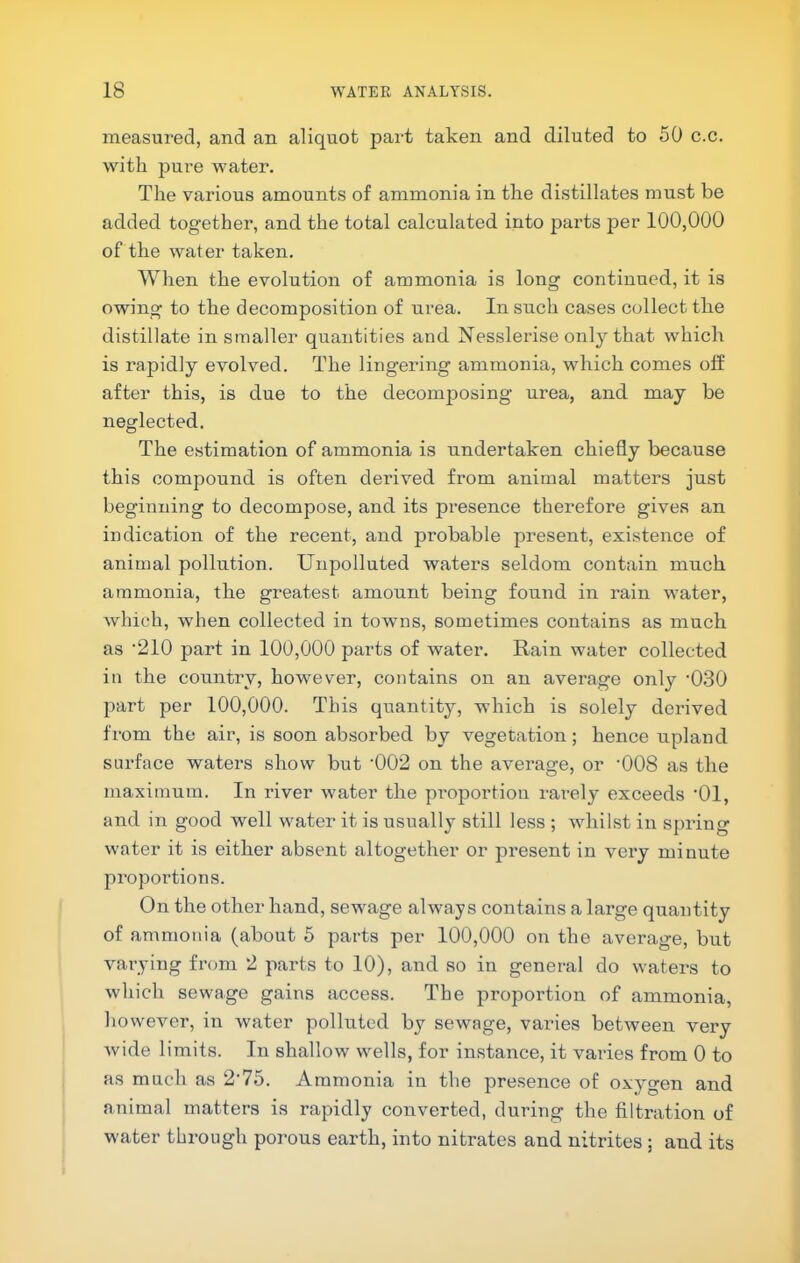 measured, and an aliquot part taken and diluted to 50 c.c. with pure water. The various amounts of ammonia in the distillates must be added together, and the total calculated into parts per 100,000 of the water taken. When the evolution of ammonia is long continued, it is owing to the decomposition of urea. In such cases collect the distillate in smaller quantities and Nesslerise only that which is rapidly evolved. The lingering ammonia, which comes off after this, is due to the decomposing urea, and may be neglected. The estimation of ammonia is undertaken chiefly because this compound is often derived from animal matters just beginning to decompose, and its presence therefore gives an indication of the recent, and probable present, existence of animal pollution. Unpolluted waters seldom contain much ammonia, the greatest amount being found in rain water, which, when collected in towns, sometimes contains as much as ‘210 part in 100,000 parts of water. Rain water collected in the country, however, contains on an average only 'OSO part per 100,000. This quantity, which is solely derived from the air, is soon absorbed by vegetation; hence upland surface waters show but '002 on the average, or ’008 as the maximum. In river water the proportion rarely exceeds ’01, and in good well water it is usually still less ; whilst in spring water it is either absent altogether or present in very minute proportions. On the other hand, sewage always contains a large quantity of ammonia (about 5 parts per 100,000 on the average, but varying from 2 parts to 10), and so in general do waters to which sewage gains access. The proportion of ammonia, however, in water polluted by sewage, varies between very Avide limits. In shallow wells, for instance, it varies from 0 to as much as 2’75. Ammonia in the presence of oxygen and animal matters is rapidly converted, during the filtration of water through porous earth, into nitrates and nitrites ; and its