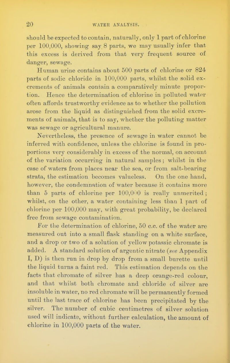 should be expected to contain, naturally, only 1 part of chlorine per 100,000, showing say 8 parts, we may usually infer that this excess is derived from that very fi'equent source of danger, sewage. Human urine contains about 500 parts of chlorine or 824 parts of sodic chloride in 100,000 parts, whilst the solid ex- crements of animals contain a comparatively minute propor- tion. Hence the determination of chlorine in polluted water often affords trustworthy evidence as to whether the pollution arose from the liquid as distinguished from the solid excre- ments of animals, that is to say, whether the polluting matter was sewage or agi’icultural manure. Nevertheless, the presence of sewage in water cannot be inferred with confidence, unless the chlorine is found in pro- portions very considerably in excess of the normal, on account of the variation occurring in natural samjiles ; whilst in the case of waters from places near the sea, or from salt-bearing strata, the estimation becomes valueless. On the one hand, howevei’, the condemnation of water because it contains more than 5 parts of chlorine per 100,OoQ is really unmerited; whilst, on the other, a water containing less than 1 part of chlorine per 100,000 may, with great probability, be declared free from sewage contamination. For the detei’mination of chlorine, 50 c.c. of the water are measured out into a small flask standing on a Avhite surface, and a drop or two of a solution of yellow potassic chromate is added. A standard solution of argentic niti'ate (see Appendix I, D) is then run in drop by drop from a small burette until the liquid turns a faint red. This estimation depends on the facts that chromate of silver has a deep orange-red colour, and that whilst both chromate and chloride of silver are insoluble in water, no red chromate will be permanently formed until the last trace of chlorine has been precipitated by the silver. The number of cubic centimetres of silver solution used will indicate, without further calculation, the amount of chlorine in 100,000 parts of the water.