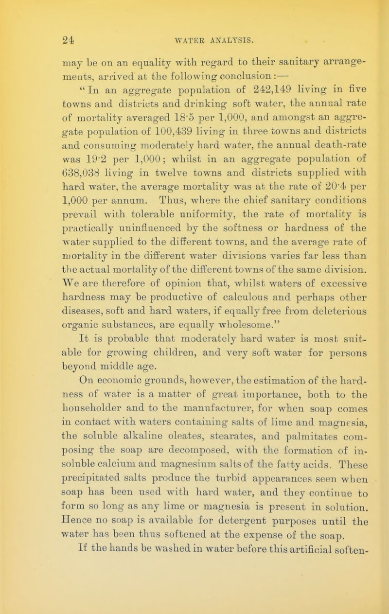 may be on an equality with regard to their sanitary arrange- ments, arrived at the following conclusion :— “In an aggregate population of 242,149 living in five towns and districts and drinking soft water, the annual I’ate of mortality averaged 18'5 per 1,000, and amongst an aggre- gate population of 100,489 living in three towns and distidcts and consuming moderately hard water, the annual death-mte was 19‘2 per 1,000; whilst in an aggregate population of 038,038 living in twelve towns and districts supj^lied with hard water, the average mortality was at the rate of 20‘4 per 1,000 per annum. Thus, where the chief sanitary conditions prevail with tolerable uniformity, the rate of mortality is practically uninfluenced by the softness or hardness of the Avatei* supplied to the different toAvns, and the average i-ate of mortality in the different water divisions varies far less than the actual mortality of the different towns of the same division. We are therefore of opinion that, whilst waters of excessive hardness may be productive of calculous and perhaps other diseases, soft and hard waters, if equally free from deleterious oi’ganic substances, are equally wholesome.” It is probable that moderately hard water is most suit- able for growing children, and very soft water for persons beyond middle age. On economic grounds, however, the estimation of the hai-d- ness of water is a matter of great importance, both to the householder and to the manufacturer, for when soap comes in contact with waters containing salts of lime and magnesia, the soluble alkaline oleates, stearates, and palmitates com- posing the soap are decomposed, with the formation of in- soluble calcium and magnesium salts of the fatty acids, These precipitated salts produce the turbid appearances seen when soap has been used with hai’d water, and they continue to form so long as any lime or magnesia is present in solution. Hence no soap is available for detergent purposes until the water has been thus softened at the expense of the soap. If the hands be washed in water before this artificial soften-