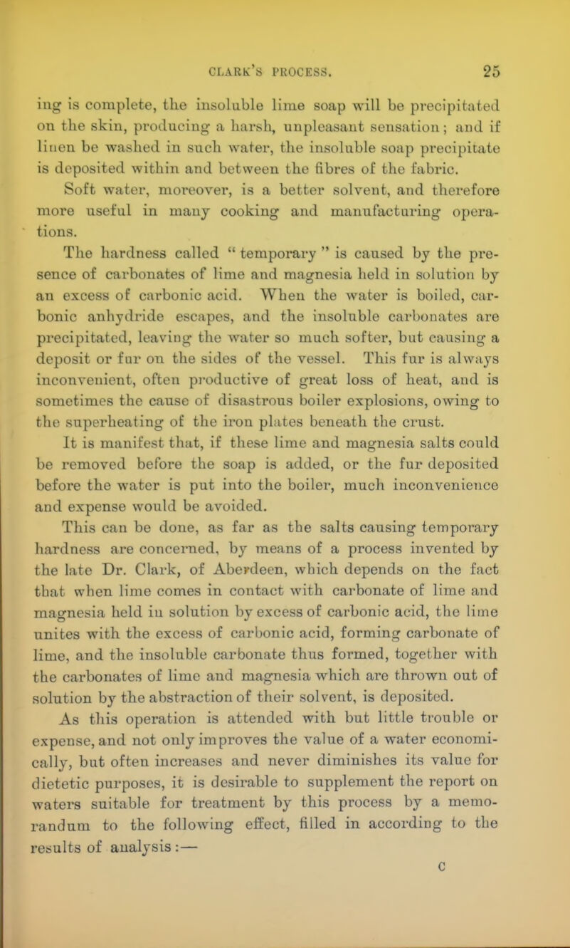 ing is complete, the insoluble lime soap will bo precipitated on the skin, producing a harsh, unpleasant sensation ; and if linen be washed in such water, the insoluble soap precipitate is deposited within and between the fibres of the fabric. Soft water, moreover, is a better solvent, and therefore more useful in many cooking and manufacturing opera- tions. The hardness called “ temporary ” is caused by the pre- sence of carbonates of lime and magnesia held in solution by an excess of carbonic acid. When the water is boiled, car- bonic anhydride escapes, and the insoluble carbonates are precipitated, leaving the water so much softer, but causing a deposit or fur on the sides of the vessel. This fur is always inconvenient, often productive of great loss of heat, and is sometimes the cause of disastrous boiler explosions, owing to the superheating of the iron plates beneath the crust. It is manifest that, if these lime and magnesia salts could be removed before the soap is added, or the fur deposited before the water is put into the boiler, much inconvenience and expense would be avoided. This can be done, as far as the salts causing temporary hardness are concerned, by means of a process invented by the late Dr. Clark, of Aberdeen, which depends on the fact that when lime comes in contact with carbonate of lime and magnesia held in solution by excess of carbonic acid, the lime unites with the excess of carbonic acid, forming carbonate of lime, and the insoluble carbonate thus formed, together with the carbonates of lime and magnesia which are thrown out of solution by the abstraction of their solvent, is deposited. As this operation is attended with but little trouble or expense, and not only improves the value of a water economi- cally, but often increases and never diminishes its value for dietetic purposes, it is desirable to supplement the report on waters suitable for treatment by this process by a memo- randum to the following effect, filled in according to the results of analysis :— C