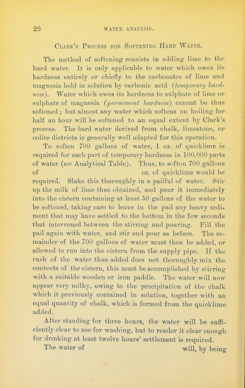 Clark’s Process for Softening Hard Water, The method of softening consists in adding lime to the liai'd water. It is only applicable to water which owes its hardness entirely or chiefly to the carbonates of lime and magnesia held in solution by carbonic acid {tem’porarij hard- ness). Water which owes its hardness to sulphate of lime or sulphate of magnesia {permanent hardness) cannot be thus softened ; but almost any water which softens on boiling for half an hour will be softened to an equal extent by Clark’s process. The hard water derived from chalk, limestone, or oolite districts is generally well adapted for this operation. To soften 700 gallons of water, 1 oz. of quicklime is required for each part of temporary hardness in 100,000 parts of water {see Analytical Table). Thus, to soften 700 gallons of oz. of quicklime would be required. Slake this thoroughly in a pailful of water. Stir up the milk of lime thus obtained, and pour it immediately into the cistern containing at least 50 gallons of the water to be softened, taking care to leave in the pail any heavy sedi- ment that may have settled to the bottom in the few seconds that intervened between the stirring and pouring. Fill the pail again with water, and stir and pour as before. The re- mainder of the 700 gallons of water must then be added, or allowed to run into the cistern from the supply pipe. If the rush of the water thus added does not thoroughly mix the contents of the cistern, this must be accomplished by stirring with a suitable wooden or ii*on paddle. The Avater will now appear very milky, owing to the precipitation of the chalk Avhich it previously contained in solution, together wdth an equal quantity of chalk, which is formed from the quicklime added. After standing for three hours, the w^ater will be suffi- ciently clear to use for washing, but to render it clear enough for drinking at least twelve hours’ settlement is required. The water of will, by being