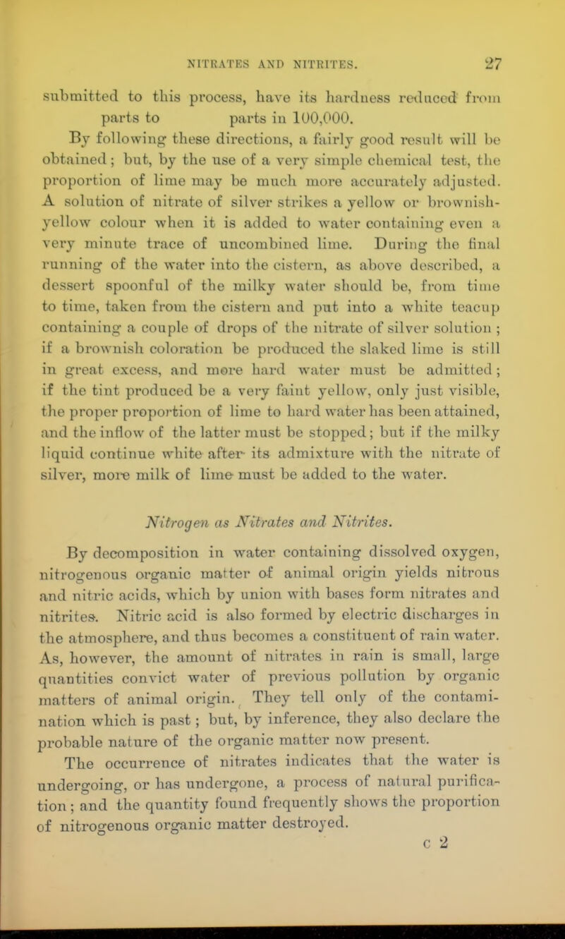 submitted to this process, have its harduess reilnced from parts to parts in 100,000. By following’ these directions, a fairly good result will be obtained; but, by the use of a very simple chemical test, the proportion of lime may be much more accurately adjusted. A solution of nitrate of siK'er strikes a yellow or Imownish- yellow colour when it is added to water containing even a very minute trace of uncombined lime. During the final running of the water into the cistern, as above described, a dessert spoonful of the milky water should be, fi’om time to time, taken from the cistern and put into a white teacup containing a couple of drops of the nitrate of silver solution ; if a brownish coloration be produced the slaked lime is still in great excess, and more hard water must be admitted; if the tint produced be a very faint yellow, only just visible, the proper proportion of lime to hard water has been attained, and the inflow of the latter must be stopped; but if the milky liquid continue white after- its admixture with the nitrate of silver, moi'e milk of lime must be added to the water. Nitrogen as Nitrates and Nitrites. By decomposition in w'atcr containing dissolved oxygen, nitrogenous organic matter af animal origin yields nitrous and nitric acids, which by union with bases form nitrates and nitrites. Nitric acid is also formed by electric discharges in the atmosphere, and thus becomes a constituent of rain water. As, however, the amount of nitrates in rain is small, large quantities convict water of previous pollution by organic matters of animal origin.^ They tell only of the contami- nation which is past; but, by inference, they also declare the probable nature of the organic matter now present. The occurrence of nitrates indicates that the Avater is undergoing, or has undergone, a process of natural purifica- tion ; and the quantity found frequently shows the proportion of nitrogenous organic matter destroyed. c 2