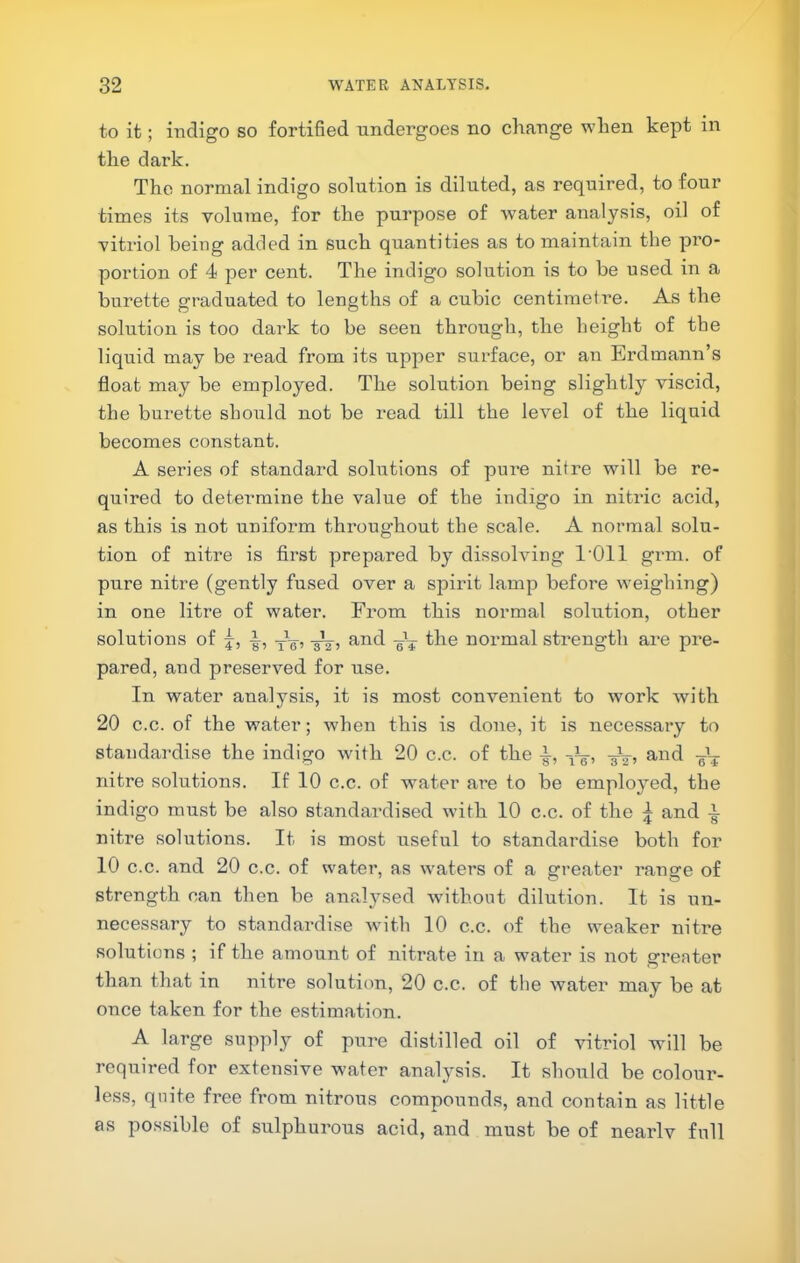 to it; indigo so fortified undergoes no change when kept in the dark. The normal indigo solution is diluted, as required, to four times its volume, for the purpose of water analysis, oil of vitriol being added in such quantities as to maintain the pro- portion of 4 per cent. The indigo solution is to be used in a burette graduated to lengths of a cubic centimetre. As the solution is too dark to be seen through, the height of the liquid may be read from its upper surface, or an Erdmann’s float may be employed. The solution being slightly viscid, the burette should not be read till the level of the liquid becomes constant. A series of standard solutions of pure nitre will be re- quired to determine the value of the indigo in nitric acid, as this is not uniform throughout the scale. A normal solu- tion of nitre is first prepared by dissolving I'Oll grm. of pure nitre (gently fused over a spirit lamp before weighing) in one litre of water. From this normal solution, other solutions of j, Y=g, gL, and gL normal strength are pre- pared, and preserved for use. In water analysis, it is most convenient to work with 20 c.c. of the water; when this is done, it is necessary to standardise the indigo with 20 c.c. of the i, and -qL nitre solutions. If 10 c.c. of water are to be employed, the indigo must be also standardised with 10 c.c. of the ^ and i nitre solutions. It is most useful to standardise both for 10 c.c. and 20 c.c. of water, as waters of a greater range of strength can then be analysed without dilution. It is un- necessary to standardise with 10 c.c. of the weaker nitre solutions ; if the amount of nitrate in a water is not greater than that in nitre solution, 20 c.c. of the water may be at once taken for the estimation. A large supply of pure distilled oil of vitriol will be required for extensive water analysis. It should be colour- less, quite free from nitrous compounds, and contain as little as possible of sulphurous acid, and must be of nearlv full