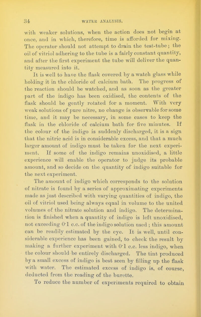 witli weaker solutions, when the action does not begin at once, and in which, therefore, time is afforded for mixing. The operator should not attempt to drain the test-tube; the oil of vitriol adhering to the tube is a fairly constant quantity, and after the first experiment the tube will deliver the quan- tity measured into it. It is well to have the flask covered by a watch glass while holding it in the chloride of calcium bath. The progress of the reaction should be watched, and as soon as the greater jiai't of the indigo has been oxidised, the contents of the flask should be gently rotated for a moment. With very weak solutions of pure nitre, no change is observable for some time, and it may be necessary, in some cases to keep the flask in the chloride of calcium bath for five minutes. If the colour of the indigo is suddenly discharged, it is a sign that the nitric acid is in considerable excess, and that a much larger amount of indigo must be taken for the next experi- ment. If some of the indigo remains unoxidised, a little experience will enable the operator to judge its probable amount, and so decide on the quantity of indigo suitable for the next experiment. The amount of indigo which corresponds to the solution of nitrate is found by a series of approximating experiments made as just described with varying quantities of indigo, the oil of vitriol used being always equal in volume to the united volumes of the nitrate solution and indigo. The determina- tion is finished when a quantity of indigo is left unoxidised, not exceeding O'l c.c. of the indigo solution used ; this amount can be readily estimated by the eye. It is well, until con- siderable experience has been gained, to check the result by making a further experiment with O'l c.c. less indigo, when file colour should be entirely discharged. The tint produced by a small excess of indigo is best seen by filling up the flask with water. The estimated excess of indigo is, of course, deducted from the reading of the burette. To reduce the number of experiments I’equired to obtain