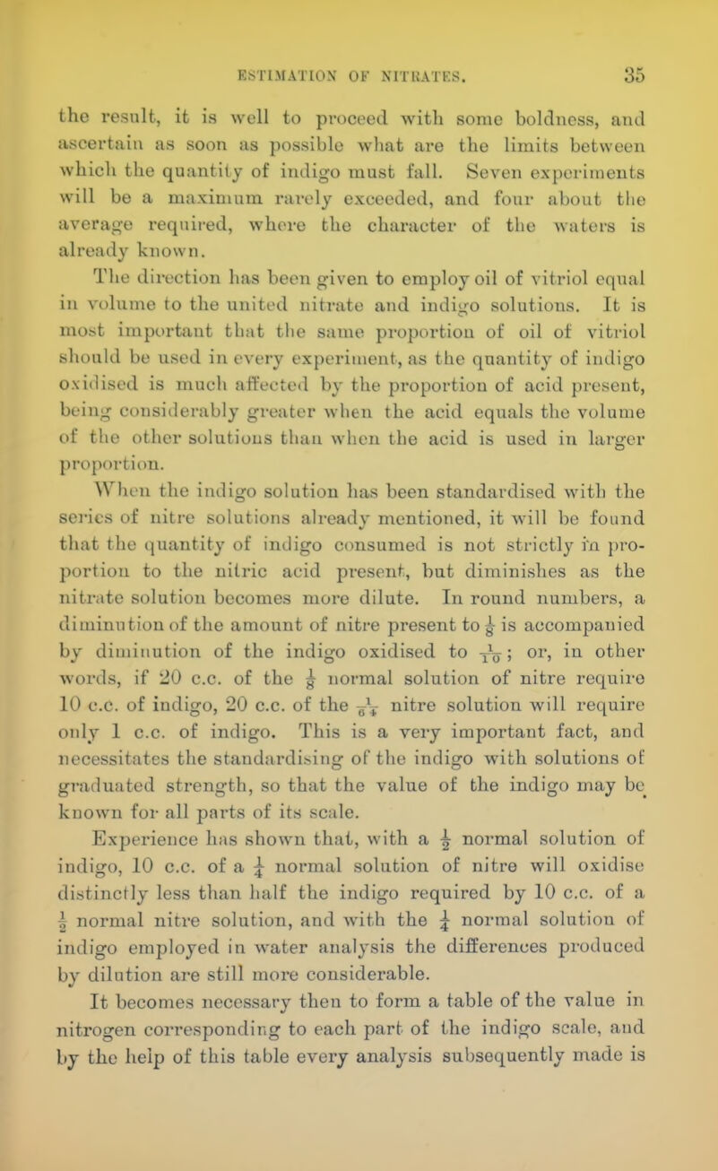 the result, it is well to proceed with some boldness, and ascertain as soon as possible what are the limits between which the quantity of indigo must fall. Seven experiments will be a maximum rarely exceeded, and four about the average required, where the character of the waters is already known. The direction has been given to employ oil of vitriol equal in volume to the united nitrate and indigo solutions. It is most important that the same proportion of oil of vitriol should be used in every experiment, as the quantity of indigo oxidised is much affeeteil by the proportion of acid present, being considerably gi-eater when the acid equals the volume of the other solutions than when the acid is used in larger proportion. When the indigo solution has been standardised with the series of nitre solutions already mentioned, it will be found that the quantity of indigo consumed is not strictly in pro- portion to the nitric acid pre.sent, but dimini.shes as the nitrate solution becomes more dilute. In round numbers, a diminution of the amount of nitre present to g is accompanied by diminution of the indigo oxidised to 5 other words, if 20 c.c. of the ^ normal solution of nitre require 10 c.c. of indigo, 20 c.c. of the nitre solution will require only 1 c.c. of indigo. This is a very important fact, and necessitates the standardising of the indigo with solutions of graduated strength, so that the value of the indigo may be_ know'll for all parts of its scale. Experience has show'ii that, wdth a ^ normal solution of indigo, 10 c.c. of a normal solution of nitre will oxidise distinctly less than half the indigo required by 10 c.c. of a I normal nitre solution, and with the ^ normal solution of indigo employed in water analysis the differences produced by dilution are still more considerable. It becomes necessary then to form a table of the value in nitrogen corresponding to each part of the indigo scale, and by the help of this table every analysis subsequently made is