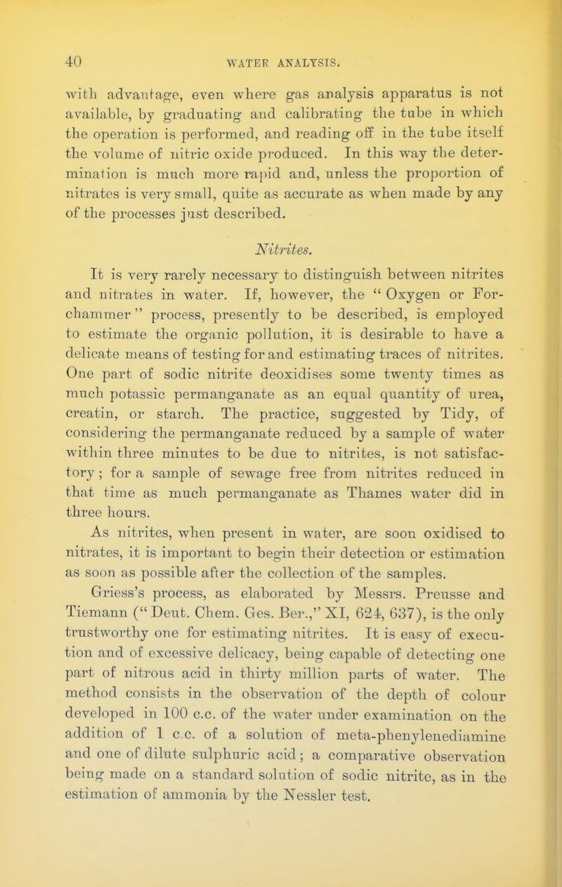 ■witli advantage, even where gas analysis apparatus is not available, by graduating and calibrating the tube in which the operation is performed, and reading off in the tube itself the volume of nitric oxide produced. In this way the deter- mination is much more rapid and, unless the proportion of nitrates is very small, quite as accurate as when made by any of the processes just described. Nitrites. It is very rarely necessary to distinguish between nitrites and nitrates in water. If, however, the “ Oxygen or For- chammer ” process, presently to be described, is employed to estimate the organic pollution, it is desirable to have a delicate means of testing for and estimating traces of nitrites. One part of sodic nitrite deoxidises some twenty times as much potassic permanganate as an equal quantity of urea, creatin, or starch. The practice, suggested by Tidy, of considering the permanganate reduced by a sample of water within three minutes to be due to nitrites, is not satisfac- tory ; for a sample of sewage free from nitrites reduced in that time as much permanganate as Thames water did in three hours. As nitrites, when present in water, are soon oxidised to nitrates, it is important to begin their detection or estimation as soon as possible after the collection of the samples. Griess’s process, as elaborated by Messrs. Preusse and Tiemann (“ Dent. Cbem. Ges. Ber.,” XI, 624, 637), is the only trustworthy one for estimating nitrites. It is easy of execu- tion and of excessive delicacy, being capable of detecting one part of nitrous acid in thirty million parts of water. The method consists in the observation of the depth of colour developed in 100 c.c. of the water under examination on the addition of I c.c. of a solution of meta-phenylenediamine and one of dilute sulphuric acid ; a comparative observation being made on a standard solntion of sodic nitrite, as in the estimation of ammonia by the Xessler test.