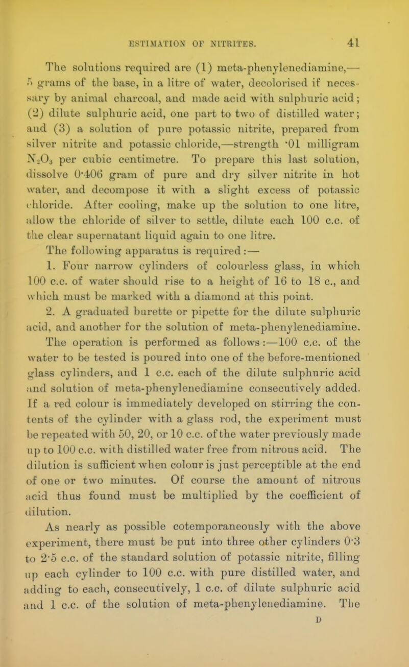 The solutions required are (1) meta-phenylenediamine,— •t grams of the base, in a litre of water, decolorised if neces- sai'y by animal chai’coal, and made acid with sulphuric acid; (*J) dilute sulphuric acid, one part to two of distilled water; and (3) a solution of pure potassic nitrite, prepared from silver nitrite and potassic chloride,—strength 'Oi milligram ^»^03 per cubic centimetre. To prepare this last solution, dissolve 0'406 gram of pure and dry silver nitrite in hot water, and decompose it with a slight excess of potassic chloride. After cooling, make up the solution to one litre, allow the chloride of silver to settle, dilute each 100 c.c. of the clear supernatant liquid again to one litre. The following apparatus is required :— 1. Four narrow cylinders of colourless glass, in which 100 c.c. of water should rise to a height of 16 to 18 c., and which must be marked with a diamond at this point. 2. A graduated burette or pipette for the dilute sulphui'ic acid, and another for the solution of meta-phenylenediamine. The operation is performed as follows:—100 c.c. of the water to be tested is poured into one of the before-mentioned glass cylinders, and 1 c.c. each of the dilute sulphuric acid and solution of meta-phenylenediamine consecutively added. If a red colour is immediately developed on stirring the con- tents of the cylinder with a glass rod, the experiment must be repeated with 60, 20, or 10 c.c. of the water previously made up to 100 c.c. with distilled water free from nitrous acid. The dilution is sufficient when colour is just perceptible at the end of one or two minutes. Of course the amount of nitrous acid thus found must be multiplied by the coefficient of ililution. As nearly as possible cotemporanoously with the above experiment, there must be put into three other cylinders 0'3 to 2'5 c.c. of the standard solution of potassic nitrite, filling up each cylinder to 100 c.c. with pure distilled water, and adding to each, consecutively, 1 c.c. of dilute sulphuric acid and 1 c.c. of the solution of meta-phenylenediamine. Tlie D