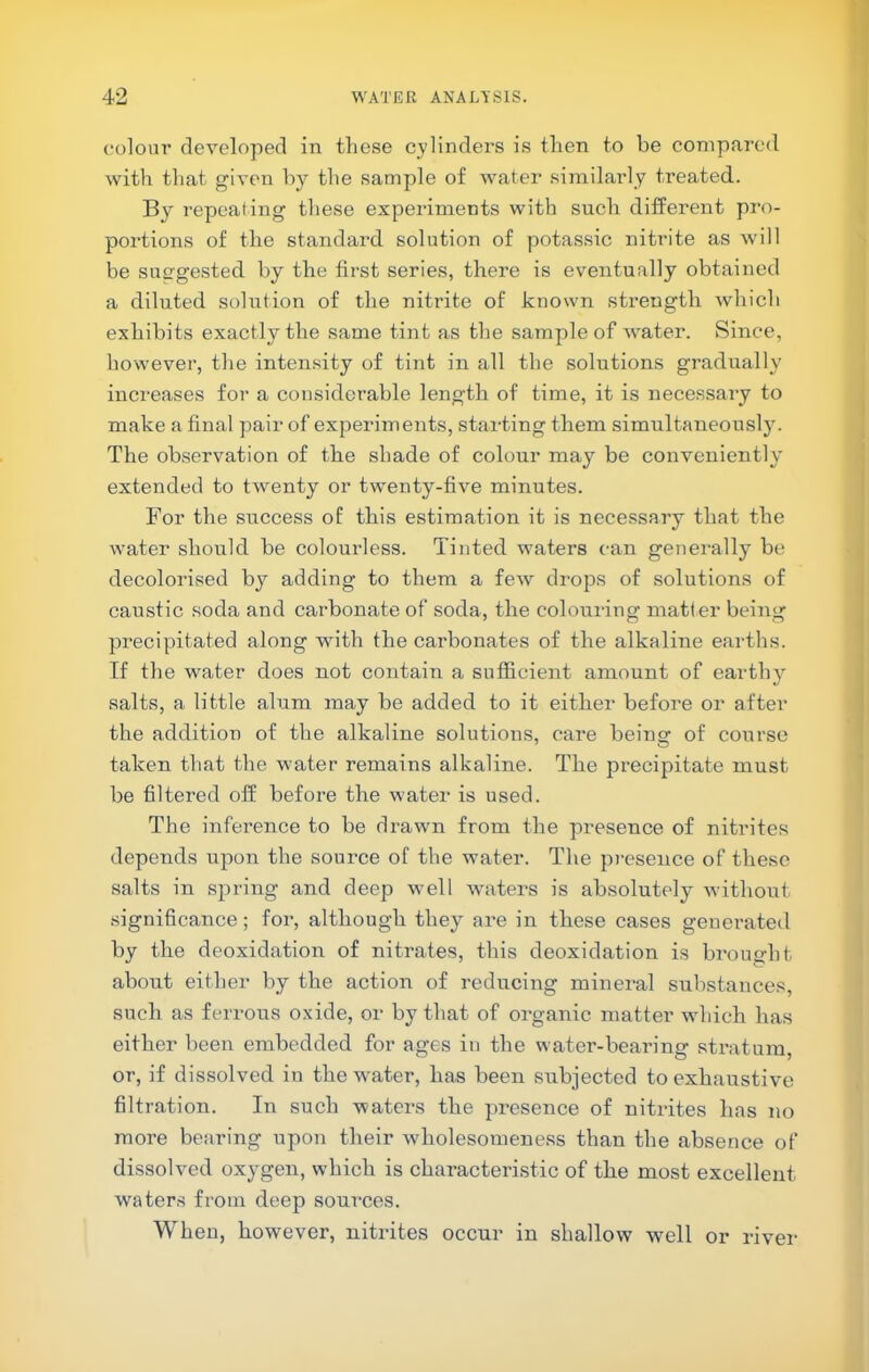 colour developed in these cylinders is then to be compared with that given by the sample of water similarly treated. By repeating these experiments with such different pro- portions of the standard solution of potas.sic nitrite as will be suo-gested by the first series, there is eventually obtained a diluted solution of the nitrite of known strength which exhibits exactly the same tint as the sample of water. Since, however, the intensity of tint in all the solutions gradually increases for a considerable length of time, it is necessary to make a final pair of experiments, starting them simultaneously. The observation of the shade of colour may be conveniently extended to twenty or t-wenty-five minutes. For the success of this estimation it is necessary that the water should be colourless. Tinted waters can generally be decolorised by adding to them a few drops of solutions of caustic soda and carbonate of soda, the colouring matter being precipitated along with the carbonates of the alkaline earths. If the water does not contain a sufficient amount of earthy salts, a little alum may be added to it either before or after the addition of the alkaline solutions, care being of course taken that the water remains alkaline. The precipitate must be filtered off before the water is used. The inference to be drawn from the presence of nitrites depends upon the source of the water. The presence of these salts in spring and deep wmll winters is absolutely without significance; for, although they are in these cases generated by the deoxidation of nitrates, this deoxidation is brought about either by the action of reducing mineral substances, such as ferrous oxide, or by that of organic matter which has either been embedded for ages in the water-beardng stratum, or, if dissolved in the w'ater, has been subjected to exhaustive filtration. In such waters the preseirce of nitrites has no more bearing upon their Avholesomeness than the absence of dissolved oxygen, which is characteristic of the most excellent waters from deep soui-ces. When, however, nitrites occur in shallow well or river-