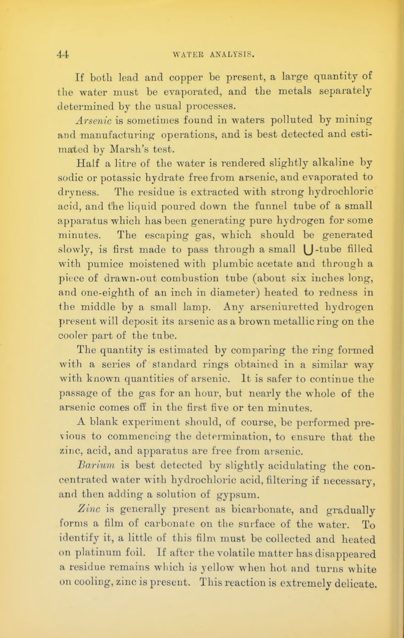 If botli lead and copper be present, a large quantity of the water must be evaporated, and tbe metals separately determined by tbe usual processes. Arsenic is sometimes found in waters polluted by mining and manufacturing operations, and is best detected and esti- mated by Marsh’s test. Half a litre of tbe water is rendered slightly alkaline by sodic or potassic hydrate free from arsenic, and evaporated to di'yness. The residue is extracted with strong hydrochloric acid, and the liquid poured down the funnel tube of a small apparatus which has been generating pure hydrogen for some minutes. The escaping gas, which should be generated slowly, is first made to pass through a small (J-tube filled with pumice moistened with plumbic acetate and through a piece of drawn-out combustion tube (about six inches long, and one-eighth of an inch in diameter) heated to redness in the middle by a small lamp. Any arseniuretted hydrogen j)resent will deposit its arsenic as a brown metallic ring on the cooler part of the tube. The quantity is estimated by comparing the ring formed with a series of standard rings obtained in a similar way with known quantities of arsenic. It is safer to continue the passage of the gas for an hour, but nearly the whole of the arsenic comes off in the first five or ten minutes. A blank experiment should, of course, be performed pre- vious to commencing the determination, to ensure that the zinc, acid, and apparatus are free fi’om arsenic. Barium is best detected by slightly acidulating the con- centrated water with hydrochloric acid, filtering if necessary, and then adding a solution of gypsum. Zinc is generally present as bicarbonate, and gradually forms a film of carbonate on tbe surface of the water. To identify it, a little of this film must be collected and heated on platinum foil. If after the volatile matter has disappeared a residue remains wliich is yellow when hot and turns white on cooling, zinc is present. This reaction is extremely delicate.