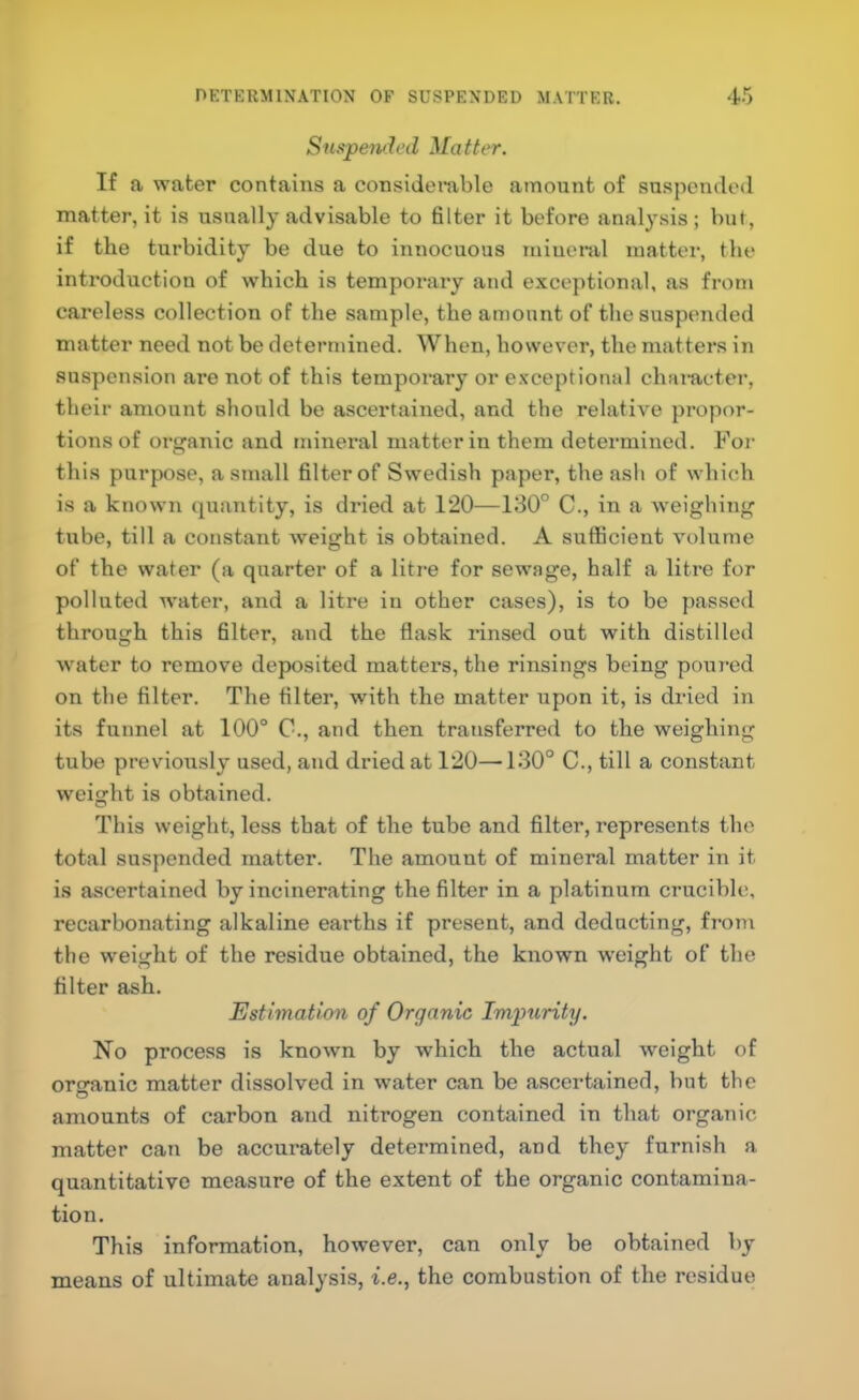 Suspended Matter. If a water contains a considerable amount of suspended matter, it is usually advisable to filter it before analysis; but, if the turbidity be due to innocuous miuenil matter, the introduction of which is tempoi'ary and exceptional, as from careless collection of the sample, the amount of the suspended matter need not be determined. When, however, the matters in suspension are not of this tempoi’ary or e.xceptional chameter, their amount should be ascertained, and the relative propor- tions of oi'ganic and mineral matter in them determined. For this purpose, a small filter of Swedish paper, the ash of which is a known (quantity, is dried at 120—130” C., in a weighing tube, till a constant weight is obtained. A sufficient volume of the water (a quarter of a litre for sewage, half a litre for polluted w'ater, and a litre in other cases), is to be passed through this filter, and the flask rinsed out with distilled water to remove deposited matters, the rinsings being poured on the filter. Tlie filter, with the matter upon it, is dried in its funnel at 100° C., and then transferred to the weighing tube previously used, and dried at 120—130° C., till a constant weight is obtained. This weight, less that of the tube and filter, represents the total suspended matter. The amount of mineral matter in it is ascertained by incinerating the filter in a platinum crucible, recarbonating alkaline earths if present, and deducting, from the weight of the residue obtained, the known weight of the filter ash. Estimation of Organic Impurity. No process is known by which the actual weight of organic matter dissolved in water can be ascertained, but the amounts of carbon and nitrogen contained in that organic matter can be accurately determined, and they furnish a quantitative measure of the extent of the organic contamina- tion. This information, however, can only be obtained by means of ultimate analysis, i.e., the combustion of the residue