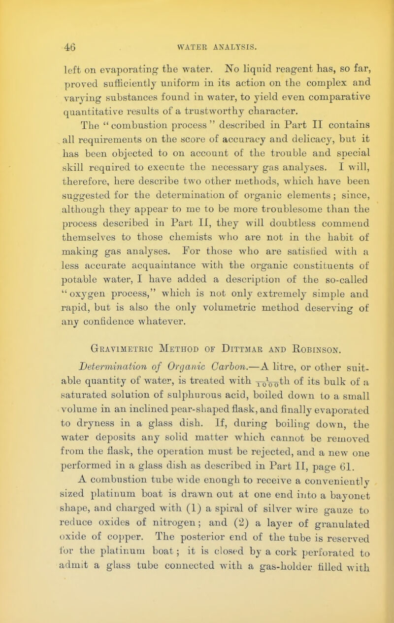 left on evaporating the water. No liquid reagent has, so far, proved sufficiently uniform in its action on the complex and varying substances found in water, to yield even comparative quantitative results of a trustworthy character. The “ combustion process ” described in Part II contains all requirements on the score of accuracy and delicacy, but it has been objected to on account of the trouble and special skill required to execute the necessary gas analyses. I will, therefore, here describe two other methods, which have been suggested for the determination of organic elements; since, although they appear to me to be more troublesome than the process described in Part II, they will doubtless commend themselves to those chemists who are not in the habit of making gas analyses. For those who are satis lied with a less accurate acquaintance with the organic constituents of potable water, I have added a description of the so-called “oxygen process,” which is not only extremely simple and rapid, but is also the only volumetric method deserving of any confidence whatever. Gravimetric Method of Dittmar and Robinson. Detennination of Organic Carbon.—A litre, or other suit- able quantity of water, is treated Avith its bulk of a saturated solution of sulphurous acid, boiled down to a small volume in an inclined pear-shaped flask, and Anally evapoi’ated to dryness in a glass dish. If, during boiling down, the water deposits any solid matter which cannot be removed from the flask, the operation must be rejected, and a new one performed in a glass dish as described in Part II, jiage 61. A combustion tube wide enough to receive a conveniently sized platinum boat is drawn out at one end into a bayonet shape, and chai'ged with (1) a spiral of silver wire gauze to reduce oxides of nitrogen; and (2) a layer of granulated oxide of copper. The posterior end of the tube is reserved for the platinum boat; it is closed by a cork perforated to admit a glass tube connected with a gas-holder tilled Avith