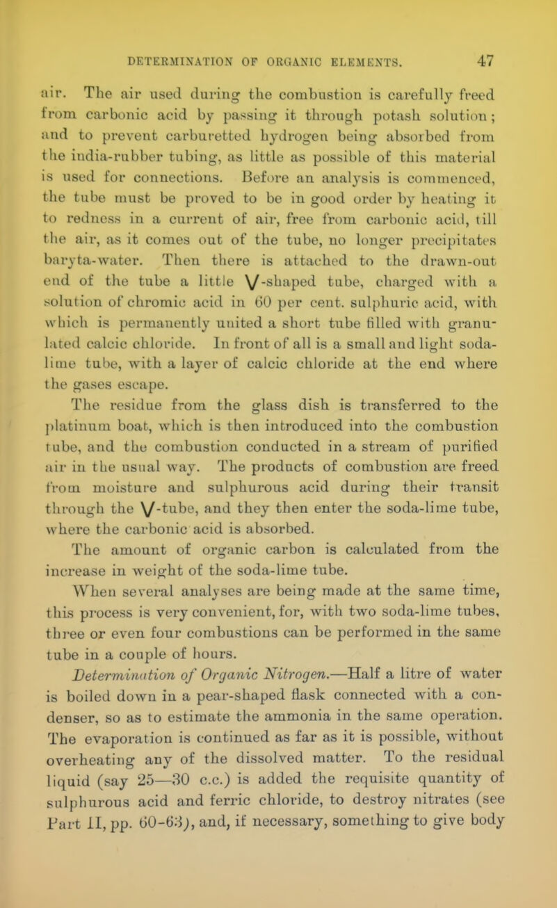air. The air used during the combustion is carefully freed from carbonic acid by passing it through potash solution ; and to prevent carburetted hydrogen being absorbed from the india-rubber tubing, as little as possible of this material is used for connections. Before an analysis is commenced, the tube must be proved to be in good order by heating it to redness in a current of air, free from carbonic aciJ, till the air, as it comes out of the tube, no longer precipitates baryta-water. Then there is attached to the drawn-out end of the tube a little \/-shaped tube, charged with a solution of chromic acid in (30 per cent, sulphuric acid, with which is permanently united a short tube tilled with granu- lated calcic chloride. In front of all is a small and liijht soda- lime tube, with a layer of calcic chloride at the end where the gases escape. The residue from the glass dish is transferred to the ])latinum boat, which is then introduced into the combustion tube, and the combustion conducted in a stream of purified air in the usual way. The products of combustion are freed from moisture and sulphurous acid during their transit through the \/-tube, and they then enter the soda-lime tube, where the carbonic acid is absorbed. The amount of organic carbon is calculated from the increase in weight of the soda-lime tube. When several analyses ai-e being made at the same time, this process is very convenient, for, with two soda-lime tubes, three or even four combustions can be performed in the same tube in a couple of hours. Determination of Organic Nitrogen.—Half a litre of water is boiled down in a pear-shaped flask connected with a con- denser, so as to estimate the ammonia in the same operation. The evaporation is continued as far as it is possible, without overheating any of the dissolved matter. To the residual liquid (say 25—30 c.c.) is added the requisite quantity of sulphurous acid and ferric chloride, to destroy nitrates (see Bart il, pp. (30-(33;, and, if necessary, something to give body