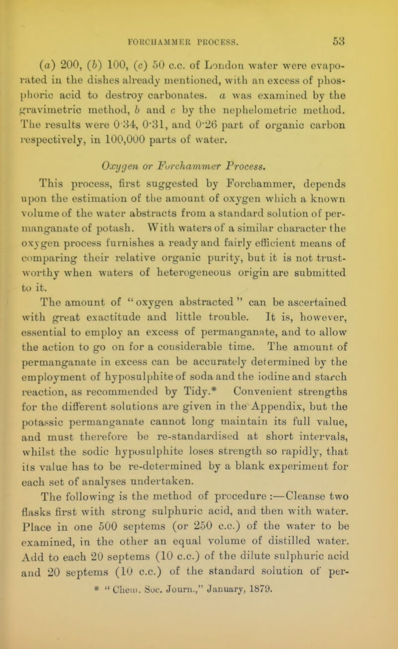 (a) 200, (h) 100, (c) 50 c.c. of London water wore evapo- rated iu the dishes already mentioned, with ati excess of phos- phoric acid to destroy carbonates, a was examined by the irravimetric method, b and c by the ne])helonietric method. The results were 0 34, 0’31, and 0‘2G part of organic carbon respectively, in 100,000 parts of water. Oxygen or Furchammer Process. This process, first suggested by Foi'chammer, depends u{)on the estimation of the amount of oxygen which a known volume of the water abstracts from a standard solution of per- manganate of potash. With waters of a similar character the oxygen process furnishes a ready and fairly efficient means of comparing their i-elative organic purity, but it is not trust- worthy when waters of heterogeneous origin are submitted to it. The amount of “ oxvgen abstracted ” can be ascertained with great exactitude and little trouble. It is, however, essential to employ an excess of permanganate, and to allow the action to go on for a considerable time. The amount of permanganate in excess can be accurately determined by the employment of hyposulphite of soda and the iodine and starch reaction, as recommended by Tidy.* Convenient strengths for the different solutions are given in the Appendix, but the potassic permanganate cannot long maintain its full value, and must therefore be re-standardised at short intervals, whilst the sodic hyposulphite loses strength so rapidly, that its value has to be re-determined by a blank experiment for each set of analyses undertaken. The following is the method of procedure :—Cleanse two flasks first with strong sulphuric acid, and then with water. Place in one 500 septems (or 250 c.c.) of the water to be examined, in the other an equal volume of distilled water. Add to each 20 septems (10 c.c.) of the dilute sulphuric acid and 20 septems (10 c.c.) of the standard solution of per- * “ Clioiii. 8oc. Jouni.,” January, 1879.