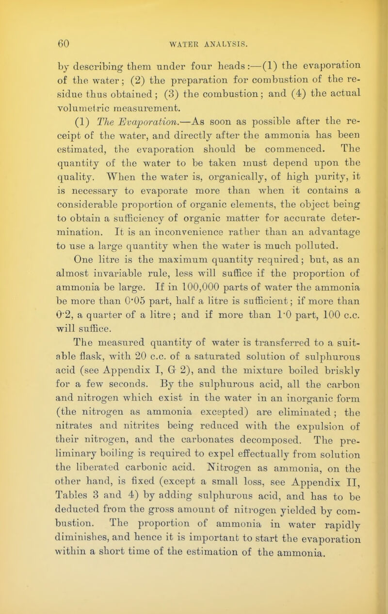 by describing them under four heads;—(1) the evaporation of the water; (2) the preparation for combustion of the re- sidue thus obtained ; (3) the combustion; and (4) the actual volumetric measurement. (1) The Evaporation.—As soon as jiossible after the re- ceipt of the water, and directly after the ammonia has been estimated, the evaporation should be commenced. The quantity of the water to be taken must depend upon the quality. When the water is, oi'ganically, of high purity, it is necessary to evaporate more than when it contains a considerable proportion of organic elements, the object being to obtain a sufficiency of organic matter for accurate deter- mination. It is an inconvenience rather than an advantage to use a large quantity when the water is much polluted. One litre is the maximum quantity required; but, as an almost invariable rule, less will suffice if the proportion of ammonia be large. If in 100,000 parts of water the ammonia be more than 0*05 part, half a litre is sufficient; if more than 0'2, a quarter of a litre; and if more than I'O part, 100 c.c. will suffice. The measured quantity of water is transferred to a suit- able flask, with 20 c.c. of a saturated solution of sulphurous acid (see Appendix I, Gr 2), and the mixtui’e boiled briskly for a few seconds. By the sulphurous acid, all the carbon and nitrogen which exist in the water in an inorganic form (the nitrogen as ammonia excepted) are eliminated; the nitrates and nitrites being reduced with the expulsion of their nitrogen, and the carbonates decomposed. The pre- liminary boiling is required to expel effectually from solution the liberated carbonic acid. Nitrogen as ammonia, on the other hand, is fixed (except a small loss, see Appendix II, Tables 3 and 4) by adding sulphurous acid, and has to be deducted from the gi’oss amount of niti-ogen yielded by com- bustion. The proportion of ammonia in w'ater rapidly diminishes, and hence it is important to start the evaporation within a short time of the estimation of the ammonia.